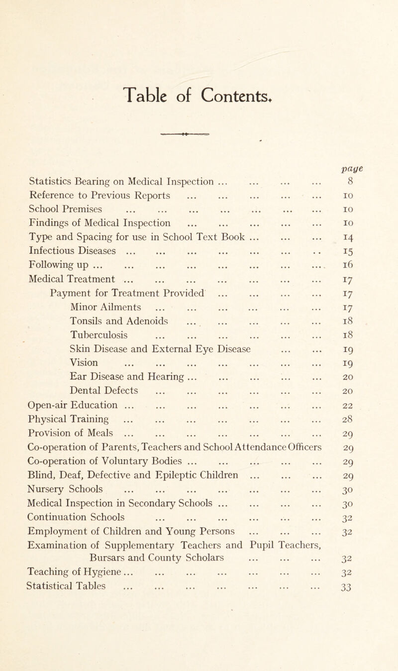 Table of Contents. paye Statistics Bearing on Medical Inspection ... ... ... ... 8 Reference to Previous Reports ... ... ... ... ... io School Premises ... ... ... ... ... . io Findings of Medical Inspection ... ... ... ... ... io Type and Spacing for use in School Text Book ... ... ... 14 Infectious Diseases . ... ... ... ... .. 15 Following up. 16 Medical Treatment. 17 Payment for Treatment Provided ... ... ... ... 17 Minor Ailments ... . ... ... 17 Tonsils and Adenoids ... ... ... ... ... 18 Tuberculosis ... ... ... ... ... ... 18 Skin Disease and External Eye Disease ... ... 19 Vision . 19 Ear Disease and Hearing ... ... ... ... ... 20 Dental Defects . 20 Open-air Education ... ... ... ... ... ... ... 22 Physical Training ... ... ... ... ... ... ... 28 Provision of Meals ... ... ... ... ... ... ... 29 Co-operation of Parents, Teachers and School Attendance Officers 29 Co-operation of Voluntary Bodies ... ... ... ... ... 29 Blind, Deaf, Defective and Epileptic Children . 29 Nursery Schools . 30 Medical Inspection in Secondary Schools. 30 Continuation Schools ... ... ... ... ... ... 32 Employment of Children and Young Persons ... ... ... 32 Examination of Supplementary Teachers and Pupil Teachers, Bursars and County Scholars ... ... ... 32 Teaching of Hygiene... ... ... ... ... ... ... 32 Statistical Tables ... ... ... ... ... ... ... 33