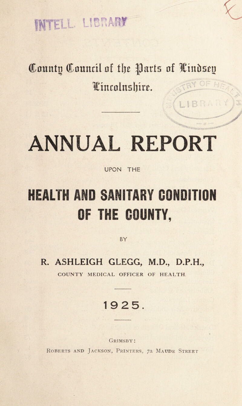 n i fX n if 111 Coitntu Council of tljc flarts of lutt&scn ICincolnsIjtw. ANNUAL REPORT UPON THE HEALTH AND SANITARY CONDITION OF THE COUNTY, BY R. ASHLEIGH GLEGG, M.D., D.P.H., COUNTY MEDICAL OFFICER OF HEALTH. 1925. Grimsby : Roberts and Jackson, Printers, 7a Maude Street