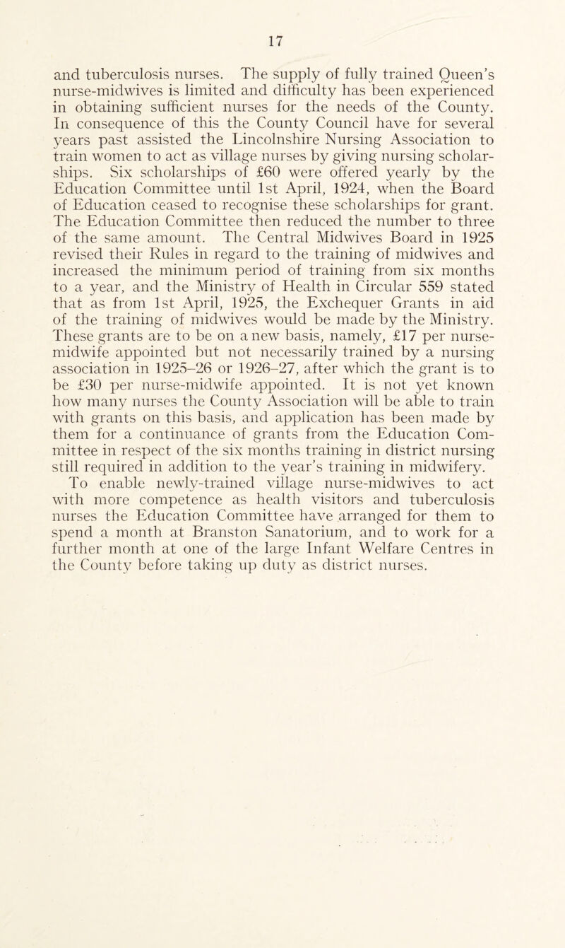 and tuberculosis nurses. The supply of fully trained Queen’s nurse-midwives is limited and difficulty has been experienced in obtaining sufficient nurses for the needs of the County. In consequence of this the County Council have for several years past assisted the Lincolnshire Nursing Association to train women to act as village nurses by giving nursing scholar¬ ships. Six scholarships of £60 were offered yearly by the Education Committee until 1st April, 1924, when the Board of Education ceased to recognise these scholarships for grant. The Education Committee then reduced the number to three of the same amount. The Central Midwives Board in 1925 revised their Rules in regard to the training of midwives and increased the minimum period of training from six months to a year, and the Ministry of Health in Circular 559 stated that as from 1st April, 1925, the Exchequer Grants in aid of the training of midwives would be made by the Ministry. These grants are to be on anew basis, namely, £17 per nurse- midwife appointed but not necessarily trained by a nursing association in 1925-26 or 1926-27, after which the grant is to be £30 per nurse-midwife appointed. It is not yet known how many nurses the County Association will be able to train with grants on this basis, and application has been made by them for a continuance of grants from the Education Com¬ mittee in respect of the six months training in district nursing still required in addition to the year’s training in midwifery. To enable newly-trained village nurse-midwives to act with more competence as health visitors and tuberculosis nurses the Education Committee have arranged for them to spend a month at Branston Sanatorium, and to work for a further month at one of the large Infant Welfare Centres in the County before taking up duty as district nurses.