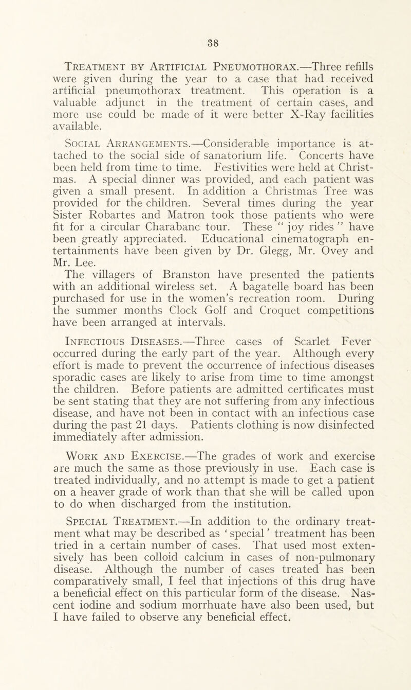 Treatment by Artificial Pneumothorax.—Three refills were given during the year to a case that had received artificial pneumothorax treatment. This operation is a valuable adjunct in the treatment of certain cases, and more use could be made of it were better X-Ray facilities available. Social Arrangements.—Considerable importance is at¬ tached to the social side of sanatorium life. Concerts have been held from time to time. Festivities were held at Christ¬ mas. A special dinner was provided, and each patient was given a small present. In addition a Christmas Tree was provided for the children. Several times during the year Sister Robartes and Matron took those patients who were fit for a circular Charabanc tour. These joy rides ” have been greatly appreciated. Educational cinematograph en¬ tertainments have been given by Dr. Glegg, Mr. Ovey and Mr. Lee. The villagers of Branston have presented the patients with an additional wireless set. A bagatelle board has been purchased for use in the women’s recreation room. During the summer months Clock Golf and Croquet competitions have been arranged at intervals. Infectious Diseases.—Three cases of Scarlet Fever occurred during the early part of the year. Although every effort is made to prevent the occurrence of infectious diseases sporadic cases are likely to arise from time to time amongst the children. Before patients are admitted certificates must be sent stating that they are not suffering from any infectious disease, and have not been in contact with an infectious case during the past 21 days. Patients clothing is now disinfected immediately after admission. Work and Exercise.—The grades of work and exercise are much the same as those previously in use. Each case is treated individually, and no attempt is made to get a patient on a heaver grade of work than that she will be called upon to do when discharged from the institution. Special Treatment.—In addition to the ordinary treat¬ ment what may be described as ‘ special ’ treatment has been tried in a certain number of cases. That used most exten¬ sively has been colloid calcium in cases of non-pulmonary disease. Although the number of cases treated has been comparatively small, I feel that injections of this drug have a beneficial effect on this particular form of the disease. Nas¬ cent iodine and sodium morrhuate have also been used, but I have failed to observe any beneficial effect.