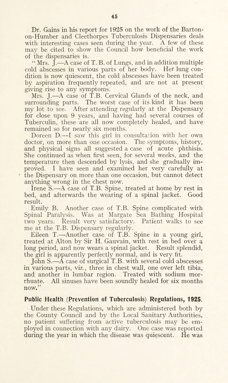 Dr. Gains in his report for 1925 on the work of the Barton- on-Humber and Cleethorpes Tuberculosis Dispensaries deals with interesting cases seen during the year. A few of these mav be cited to show the Council how beneficial the work of the dispensaries is. “ Mrs. J.—A case of T. B. of Lungs, and in addition multiple cold abscesses in various parts of her body. Her lung con¬ dition is now quiescent, the cold abscesses have been treated by aspiration frequently repeated, and are not at present giving rise to any symptoms. Mrs. J.-A case of T.B. Cervical Glands of the neck, and surrounding parts. The worst case of its kind it has been my lot to see. After attending regularly at the Dispensary for close upon 9 years, and having had several courses of Tuberculin, these are all now completely healed, and have remained so for nearly six months. Doreen D.—I saw this girl in consultation with her own doctor, on more than one occasion. The symptoms, history, and physical signs all suggested a case of acute phthisis. She continued as when first seen, for several weeks, and the temperature then descended by lysis, and she gradually im¬ proved. I have seen and examined her very carefully at ' the Dispensary on more than one occasion, but cannot detect anything wrong in the chest now. Irene S.—A case of T.B. Spine, treated at home by rest in bed, and afterwards the wearing of a spinal jacket. Good result. Emily B. Another case of T.B. Spine complicated with Spinal Paralysis. Was at Margate Sea Bathing Hospital two years. Result very satisfactory. Patient walks to see me at the T.B. Dispensary regularly. Eileen T.—Another case of T.B. Spine in a young girl, treated at Alton by Sir H. Gauvain, with rest in bed over a long period, and now wears a spinal jacket. Result splendid, the girl is apparently perfectly normal, and is very fit. John S.—A case of surgical T.B. with several cold abscesses in various parts, viz., three in chest wall, one over left tibia, and another in lumbar region. Treated with sodium mor- rhuate. All sinuses have been soundly healed for six months now.” Public Health (Prevention of Tuberculosis) Regulations, 1925. Under these Regulations, which are administered both by the County Council and by the Local Sanitary Authorities, no patient suffering from active tuberculosis may be em¬ ployed in connection with any dairy. One case was reported during the year in which the disease was quiescent. He was