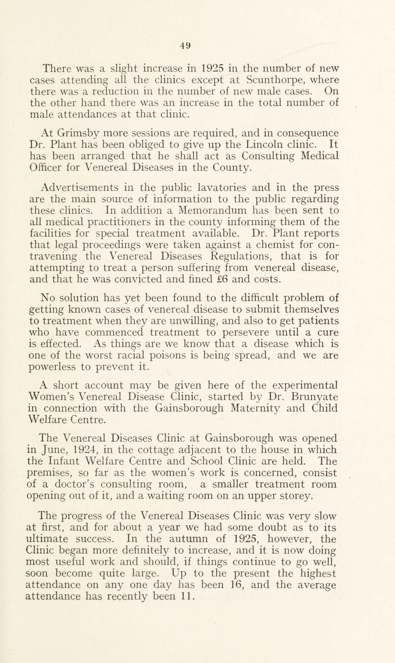 There was a slight increase in 1925 in the number of new cases attending all the clinics except at Scunthorpe, where there was a reduction in the number of new male cases. On the other hand there was an increase in the total number of male attendances at that clinic. At Grimsby more sessions are required, and in consequence Dr. Plant has been obliged to give up the Lincoln clinic. It has been arranged that he shall act as Consulting Medical Officer for Venereal Diseases in the County. Advertisements in the public lavatories and in the press are the main source of information to the public regarding these clinics. In addition a Memorandum has been sent to all medical practitioners in the county informing them of the facilities for special treatment available. Dr. Plant reports that legal proceedings were taken against a chemist for con¬ travening the Venereal Diseases Regulations, that is for attempting to treat a person suffering from venereal disease, and that he was convicted and fined £6 and costs. No solution has yet been found to the difficult problem of getting known cases of venereal disease to submit themselves to treatment when they are unwilling, and also to get patients who have commenced treatment to persevere until a cure is effected. As things are we know that a disease which is one of the worst racial poisons is being spread, and we are powerless to prevent it. A short account may be given here of the experimental Women’s Venereal Disease Clinic, started by Dr. Brunyate in connection with the Gainsborough Maternity and Child Welfare Centre. The Venereal Diseases Clinic at Gainsborough was opened in June, 1924, in the cottage adjacent to the house in which the Infant Welfare Centre and School Clinic are held. The premises, so far as the women’s work is concerned, consist of a doctor’s consulting room, a smaller treatment room opening out of it, and a waiting room on an upper storey. The progress of the Venereal Diseases Clinic was very slow at first, and for about a year we had some doubt as to its ultimate success. In the autumn of 1925, however, the Clinic began more definitely to increase, and it is now doing most useful work and should, if things continue to go well, soon become quite large. Up to the present the highest attendance on any one day has been 16, and the average attendance has recently been 11.