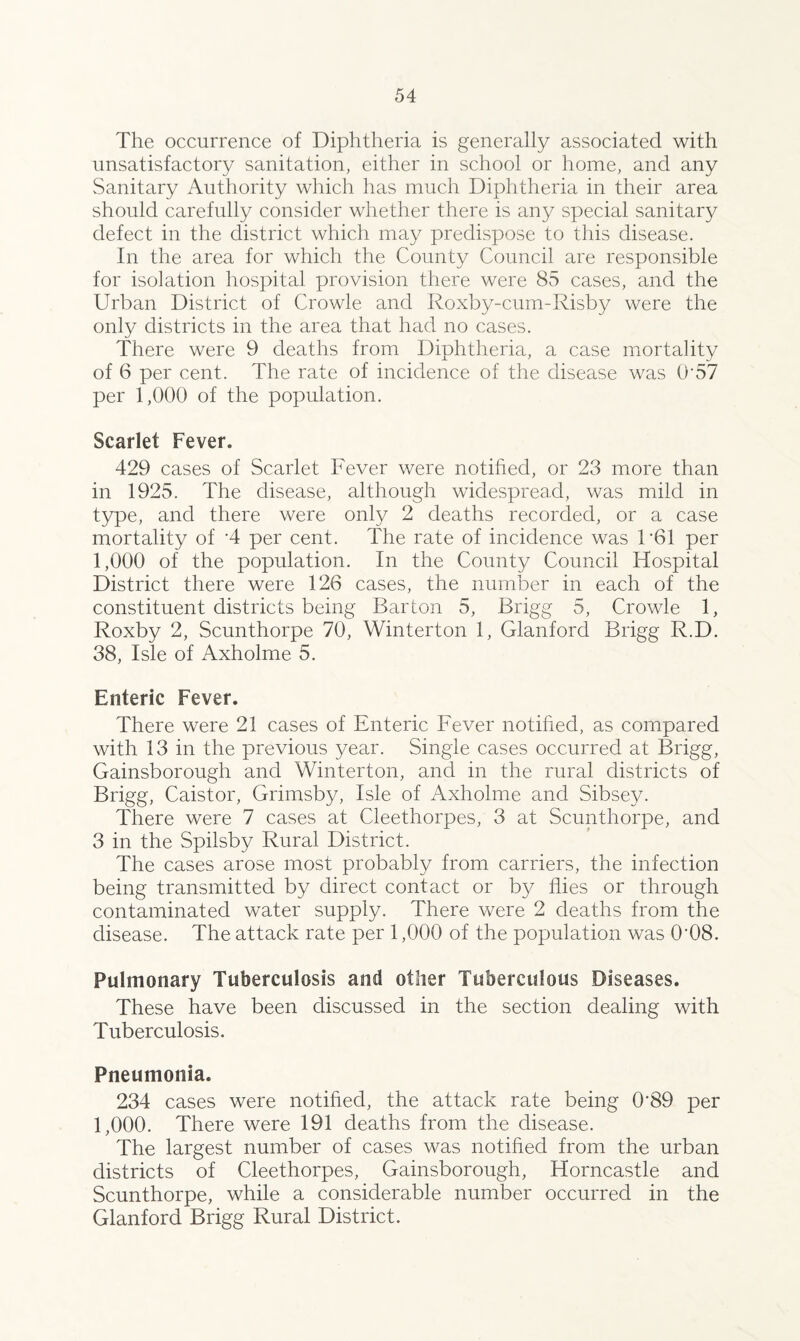 The occurrence of Diphtheria is generally associated with unsatisfactory sanitation, either in school or home, and any Sanitary Authority which has much Diphtheria in their area should carefully consider whether there is any special sanitary defect in the district which may predispose to this disease. In the area for which the County Council are responsible for isolation hospital provision there were 85 cases, and the Urban District of Crowle and Roxby-cum-Risby were the only districts in the area that had no cases. There were 9 deaths from Diphtheria, a case mortality of 6 per cent. The rate of incidence of the disease was 0'57 per 1,000 of the population. Scarlet Fever. 429 cases of Scarlet Fever were notified, or 23 more than in 1925. The disease, although widespread, was mild in type, and there were only 2 deaths recorded, or a case mortality of 4 per cent. The rate of incidence was 1 ‘61 per 1,000 of the population. In the County Council Hospital District there were 126 cases, the number in each of the constituent districts being Barton 5, Brigg 5, Crowle 1, Roxby 2, Scunthorpe 70, Winterton 1, Glanford Brigg R.D. 38, Isle of Axholme 5. Enteric Fever. There were 21 cases of Enteric Fever notified, as compared with 13 in the previous year. Single cases occurred at Brigg, Gainsborough and Winterton, and in the rural districts of Brigg, Caistor, Grimsby, Isle of Axholme and Sibsey. There were 7 cases at Cleethorpes, 3 at Scunthorpe, and 3 in the Spilsby Rural District. The cases arose most probably from carriers, the infection being transmitted by direct contact or by flies or through contaminated water supply. There were 2 deaths from the disease. The attack rate per 1,000 of the population was 0’08. Pulmonary Tuberculosis and other Tuberculous Diseases. These have been discussed in the section dealing with Tuberculosis. Pneumonia. 234 cases were notified, the attack rate being 0‘89 per 1,000. There were 191 deaths from the disease. The largest number of cases was notified from the urban districts of Cleethorpes, Gainsborough, Horncastle and Scunthorpe, while a considerable number occurred in the Glanford Brigg Rural District.