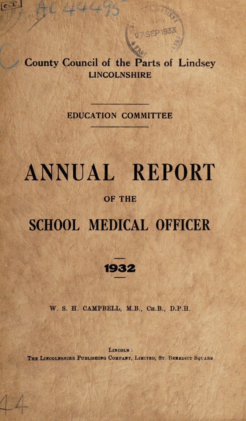 LINCOLNSHIRE EDUCATION COMMITTEE ANNUAL REPORT OF THE SCHOOL MEDICAL OFFICER 1932 — .V 'V;-• ■; . _ . «• •. •••7V.V-....-; .. •' v . . ■ • ^PjSf£; V’' ; W \ i. ' ‘ V , W. S, H, CAMPBELL, M»B,, Ch.B., D.P.H. Lincoln : The Lincolnshire Publishing Company, Limited, St. Benedict Square