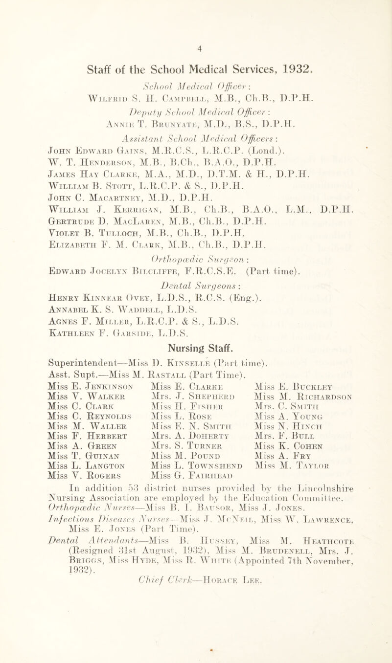 Staff of tiie School Medical Services, 1932. School Medical (Ifficer : Wilfrid S. II. Campbell, M.B., Ch.B., D.P.H. Deputy School Medical Officer : Annie T. Brtjnyate, M.I)., B.S., D.P.H. Assistant School Medical Officers : John Edward Gains, M.R.C.S., L.R.C.P. (Loud.). W. T. Henderson, M.B., B.Ch., B.A.O., D.P.H. James Hay Clarke, M.A., M.D., D.T.M. & IP., D.P.H. William B. Stott, L.R.C.P. & S., D.P.H. John C. Macartney, M.I)., D.P.H. William J. Kerrigan, M.B., Cli.B., B.A.O., L.M., D.P.H. Gertrude D. MacLaiien, M.B., Cli.B., D.P.H. Violet B. Tulloch, M.B., Cli.B., D.P.H. Elizabeth F. M. Clark, M.B., Cli.B., D.P.H. Orthopaedic Surgeon: Edward Jocelyn Bilcliffe, F.R.C.S.E. (Part time). Dental Surgeons : Henry Kinnear Ovey, L.D.S., R.C.S. (Eng.). Annabel K. S. Waddell, L.D.S. Agnes F. Miller, L.R.C.P. & S., L.D.S. Kathleen E. Garside, L.D.S. Nursing Staff. / Superintendent—Miss D. Kinselle (Part time). Asst. Supt.—Miss M. Rastall (Part Time). Miss E. Jenkinson Miss V. Walker Miss C. Clark Miss C. Reynolds Miss M. Waller Miss F. Herbert Miss A. Green Miss T. Guinan Miss L. Langton Miss V. Rogers Miss E. Clarke Mrs. J. Shepherd Miss IT. Fisher Miss L. Rose Miss E. N. Smith Mrs. A. Doherty Mrs. S. Turner Miss M. Pound Miss L. Townshend Miss G. Fairhead Miss E. Buckley Miss M. Richardson Mrs. C. Smith Miss A. Young Miss N . I [inch Mrs. E. Bull Miss K. Cohen Miss A. Fry Miss M. Taylor In addition 53 district nurses provided by the Lincolnshire Nursing Association are employed by the Education Committee. Orthopaedic Nurses—Miss B. I. Bausor, Miss J. Jones. Infectious Diseases Nurses—Miss J. McNeil, Miss W. Lawrence, Miss E. Jones (Part Time). Dental Attendants—Miss B. Hussey, Miss M. IIeathcote (Resigned 31st August, 1932), Miss M. Brudenell, Mrs. J. Briggs, Miss Hyde, Miss R. White (Appointed 7th November, 1932). Chief Clerk—Horace Lee.