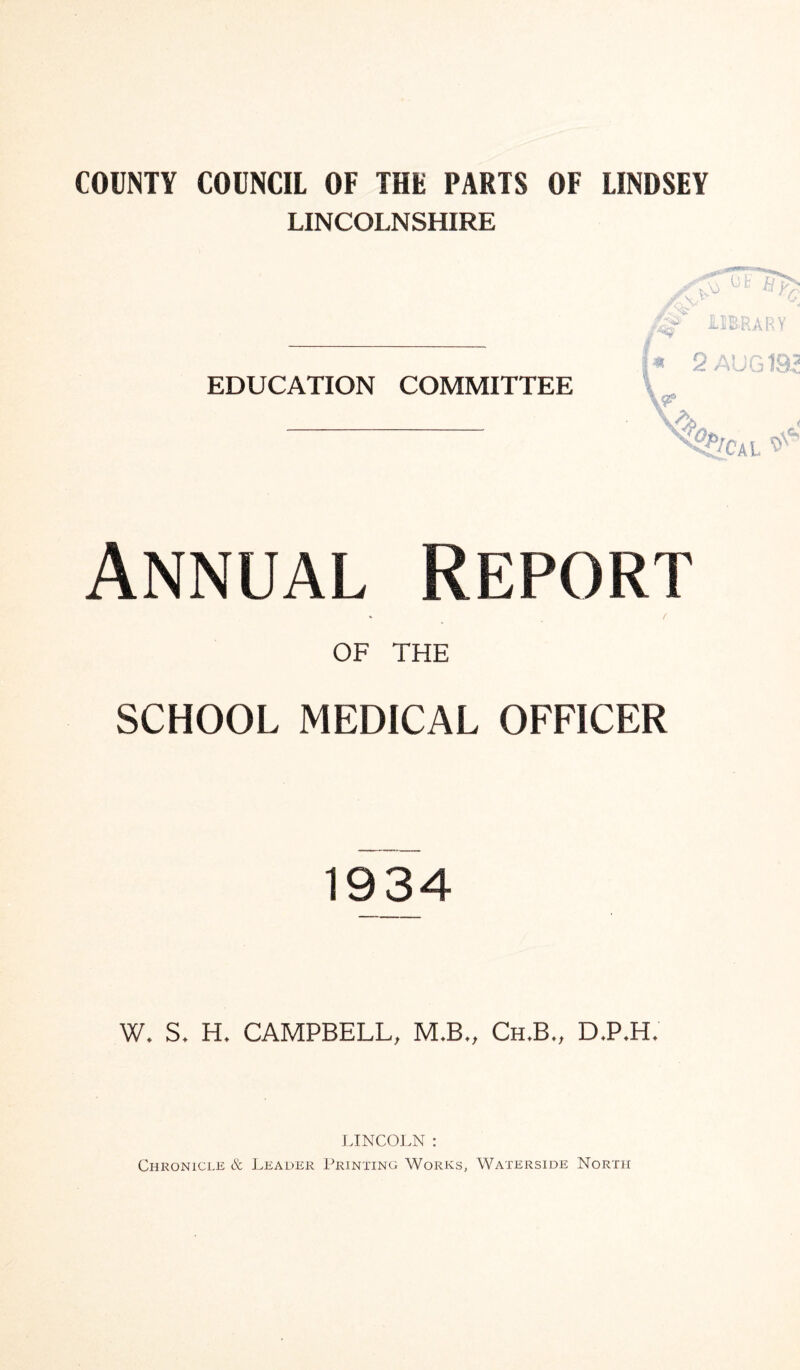 COUNTY COUNCIL OF THE PARTS OF LINDSEY LINCOLNSHIRE EDUCATION COMMITTEE Annual Report OF THE SCHOOL MEDICAL OFFICER 1934 W. S. H. CAMPBELL, M.B., Ch.B., D>P*BL LINCOLN : Chronicle & Leader Printing Works, Waterside North