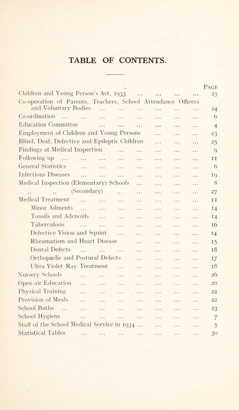 TABLE OF CONTENTS. » Page Children and Young Person’s Act, 1933 • • • 23 Co-operation of Parents, Teachers, School Attendance Officers and Voluntary Bodies 24 Co-ordination 6 Education Committee 4 Employment of Children and Young Persons 23 Blind, Deaf, Defective and Epileptic Children 25 Findings at Medical Inspection 9 Following up 11 General Statistics 6 Infectious Diseases 19 Medical Inspection (Elementary) Schools 8 ,, ,, (Secondary) ,, . 27 Medical Treatment 11 Minor Ailments T4 Tonsils and Adenoids 14 Tuberculosis 16 Defective Vision and Squint N 14 Rheumatism and Heart Disease 15 Dental Defects 18 Orthopaedic and Postural Defects 17 UltraViolet Ray Treatment 18 Nursery Schools 26 Open-air Education 20 Physical Training 22 Provision of Meals 22 School Baths 23 School Hygiene 7 Staff of the School Medical Service in 1934 ... 5 Statistical Tables • • • • • • 30