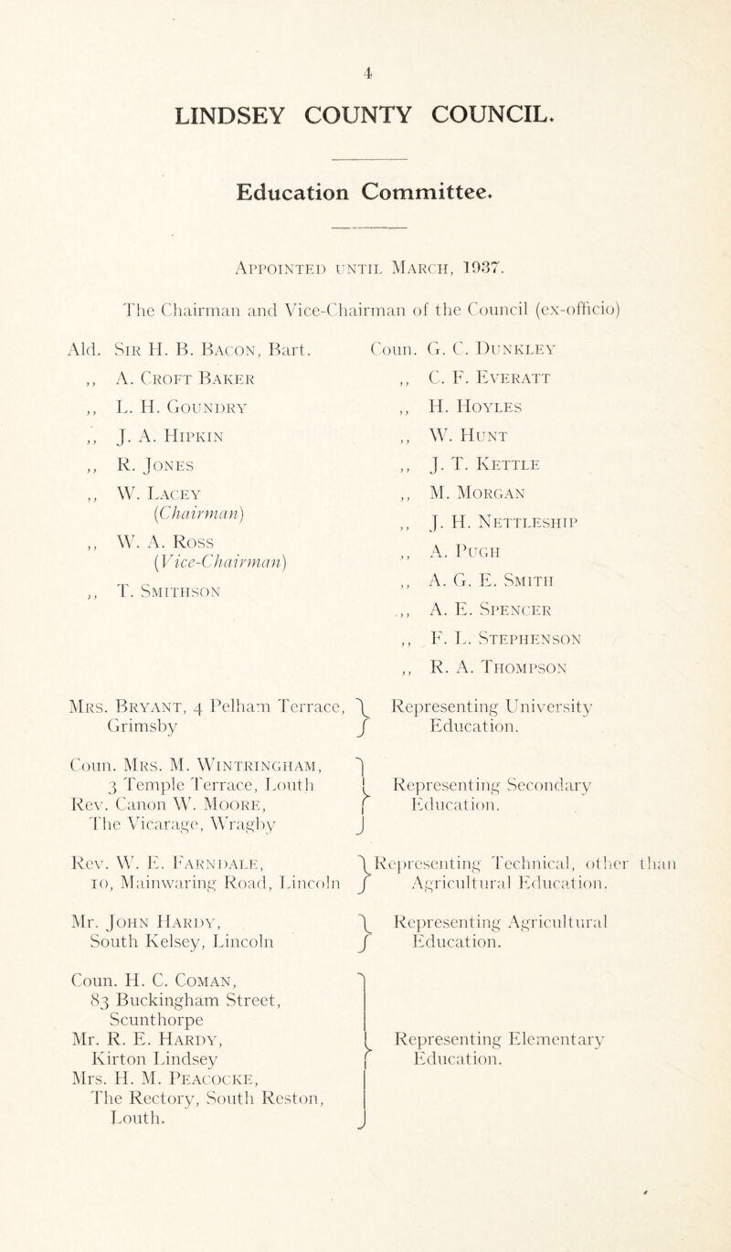 LINDSEY COUNTY COUNCIL* Education Committee* Appointed until March, 1937. The Chairman and Vice-Chairman of the Council (ex-officio) Aid. Sir H. B. Bacon, Bart. ,, A. Croft Baker ,, L. H. Goundry ,, J. A. Hipkin ,, R. Jones ,, W. Lacey (Chairman) ,, W. A. Ross (Vice-Chairman) ,, T. Smithson Conn. G. C. Dunkley ,, C. F. Everatt ,, IT. Hoyles ,, W. Hunt ,, J. T. Kettle ,, M. Morgan ,, J. H. Nettleship ,, A. Pugh ,, A. G. E. Smith A. E. Spencer ,, F. I,. Stephenson ,, R. A. Thompson Mrs. Bryant, 4 Pelham Terrace, Grimsby Conn. Mrs. M. Wintringham, 3 Temple Terrace, Louth Rev. Canon W. Moore, The Vicarage, Wragby Y Representing University f Education. I ! Representing Secondary [ Education. j Rev. W. E. Earn dale, 10, Mainwaring Road, Lincoln Mr. J ohn Hardy, South Kelsey, Lincoln YRepresenting Technical, other than f Agricultural Education. Y Representing Agricultural J Education. Coun. H. C. Coman, 83 Buckingham Street, Scunthorpe Mr. R. E. Hardy, Kirton Lindsey Mrs. H. M. Peacocke, The Rectory, South Reston, Louth. Representing Elementary Education. /