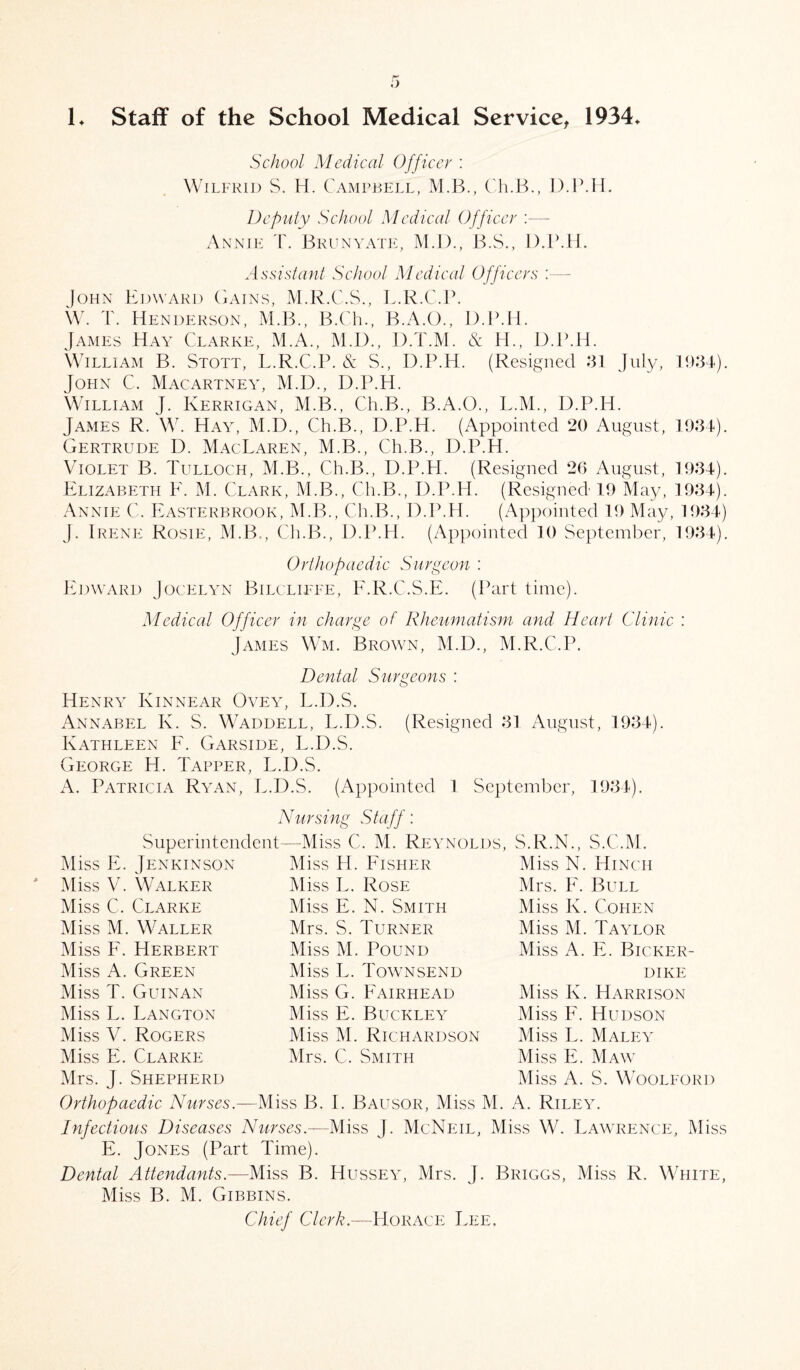 !♦ Staff of the School Medical Service, 1934* School Medical Officer : Wilfrid S. H. Campbell, M.B., Ch.B., D.P.H. Deputy School Medical Officer :—- Annie T. Brunyate, M.D., B.S., D.P.H. Assistant School Medical Officers :— John Edward Gains, M.R.C.S., L.R.C.P. W. T. Henderson, M.B., B.Ch., B.A.O., D.P.H. James Hay Clarke, M.A., M.D., D.T.M. & H., D.P.H. William B. Stott, L.R.C.P. & S., D.P.H. (Resigned .‘31 July, 1934). John C. Macartney, M.D., D.P.H. William J. Kerrigan, M.B., Ch.B., B.A.O., L.M., D.P.H. James R. W. Hay, M.D., Ch.B., D.P.H. (Appointed 20 August, 1934). Gertrude D. MacLaren, M.B., Ch.B., D.P.H. Violet B. Tulloch, M.B., Ch.B., D.P.H. (Resigned 26 August, 1934). Elizabeth F. M. Clark, M.B., Ch.B., D.P.H. (Resigned 19 May, 1934). Annie C. Easterbrook, M.B., Ch.B., D.P.H. (Appointed 19 May, 1934) J. Irene Rosie, M.B., Ch.B., D.P.H. (Appointed 10 September, 1934). Orthopaedic Surgeon : Edward Jocelyn Bilcliffe, F.R.C.S.E. (Part time). Medical Officer in charge of Rheumatism and Heart Clinic : James Wm. Brown, M.D., M.R.C.P. Dental Surgeons : Henry Kinnear Ovey, L.D.S. Annabel K. S. Waddell, L.D.S. (Resigned 31 August, 1934). Kathleen E. Garside, L.D.S. George H. Tapper, L.D.S. A. Patricia Ryan, L.D.S. (Appointed 1 September, 1934). Nursing Staff: Superintendent—-Miss C. M. Reynolds, S.R.N., S.C.M. Miss E. Jen kin son Miss V. Walker Miss C. Clarke Miss M. Waller Miss F. Herbert Miss A. Green Miss T. Guinan Miss L. Langton Miss V. Rogers Miss E. Clarke Mrs. J. Shepherd Miss H. Fisher Miss L. Rose Miss E. N. Smith Mrs. S. Turner Miss M. Pound Miss L. Townsend Miss G. Fairhead Miss E. Buckley Miss M. Richardson Mrs. C. Smith Miss N. Hinch Mrs. F. Bull Miss K. Cohen Miss M. Taylor Miss A. E. Bicker- dike Miss K. Harrison Miss F. Hudson Miss L. Maley Miss E. Maw Miss A. S. Woolford Orthopaedic Nurses.—Miss B. I. Bausor, Miss M. A. Riley. Infectious Diseases Nurses.—Miss J. McNeil, Miss W. Lawrence, Miss E. Jones (Part Time). Dental Attendants.—Miss B. Hussey, Mrs. j. Briggs, Miss R. White, Miss B. M. Gibbins. Chief Clerk.—Horace Lee,