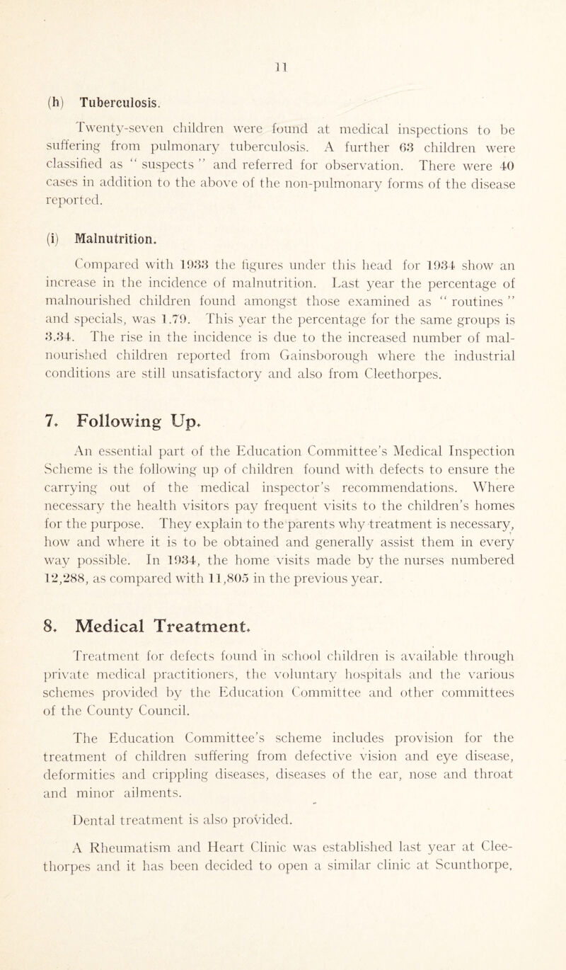 (h) Tuberculosis. Twenty-seven children were found at medical inspections to be suffering from pulmonary tuberculosis. A further 63 children were classified as “ suspects and referred for observation. There were 40 cases in addition to the above of the non-pulmonary forms of the disease reported. (i) Malnutrition. Compared with 1933 the figures under this head for 1934 show an increase in the incidence of malnutrition. Last year the percentage of malnourished children found amongst those examined as “ routines ” and specials, was 1.79. This year the percentage for the same groups is 3.34. The rise in the incidence is due to the increased number of mal¬ nourished children reported from Gainsborough where the industrial conditions are still unsatisfactory and also from Cleethorpes. 7* Following Up. An essential part of the Education Committee’s Medical Inspection Scheme is the following up of children found with defects to ensure the carrying out of the medical inspector’s recommendations. Where necessary the health visitors pay frequent visits to the children’s homes for the purpose. They explain to the parents why treatment is necessary, how and where it is to be obtained and generally assist them in every way possible. In 1934, the home visits made by the nurses numbered 12,288, as compared with 11,805 in the previous year. 8. Medical Treatment. Treatment for defects found in school children is available through private medical practitioners, the voluntary hospitals and the various schemes provided by the Education Committee and other committees of the County Council. The Education Committee’s scheme includes provision for the treatment of children suffering from defective vision and eye disease, deformities and crippling diseases, diseases of the ear, nose and throat and minor ailments. Dental treatment is also provided. A Rheumatism and Heart Clinic was established last year at Clee¬ thorpes and it has been decided to open a similar clinic at Scunthorpe,