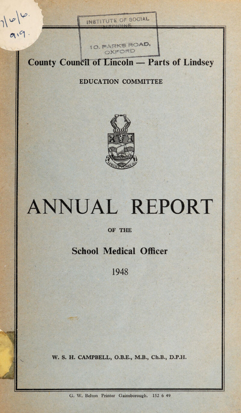 INSTITUTE OF SOCIAL EDUCATION COMMITTEE unty Council of Lincoln — Parts of Lindsey ANNUAL REPORT OF THE School Medical Officer 1948 . ■ ■ „ W. S. H. CAMPBELL, O.B.E., M.B., Ch.B., D.P.H. G. W. Belton Printer Gainsborough. 152 6 49
