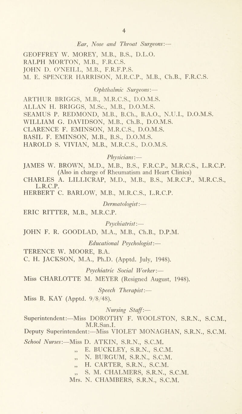 Ear, Nose and Throat Surgeons:— GEOFFREY W. MOREY, M.B., B.S., D.L.O. RALPH MORTON, M.B., F.R.C.S. JOHN D. O’NEILL, M.B., F.R.F.P.S. M. E. SPENCER HARRISON, M.R.C.P, M.B., Ch.B., F.R.C.S. Ophthalmic Surgeons:— ARTHUR BRIGGS, M.B., M.R.C.S., D.O.M.S. ALLAN H. BRIGGS, M.Sc., ALB., D.O.M.S. SEAMUS P. REDMOND, M.B., B.Ch., B.A.O., N.U.I., D.O.M.S. WILLIAM G. DAVIDSON, M.B., Ch.B., D.O.M.S. CLARENCE F. EMINSON, M.R.C.S., D.O.M.S. BASIL F. EMINSON, M.B., B.S., D.O.M.S. HAROLD S. VIVIAN, M.B., M.R.C.S., D.O.M.S. Physicians:— JAMES W. BROWN, M.D., M.B., B.S., F.R.C.P., M.R.C.S., L.R.C.P. (Also in charge of Rheumatism and Heart Clinics) CHARLES A. LILLICRAP, M.D., M.B., B.S., M.R.C.P., M.R.C.S., L R C P HERBERT C. BARLOW, M.B., M.R.C.S., L.R.C.P. Dermatologist:— ERIC RITTER, ALB., M.R.C.P. Psychiatrist:— JOHN F. R. GOODLAD, M.A., M.B., Ch.B., D.P.M. Educational Psychologist:— TERENCE W. MOORE, B.A. C. H. JACKSON, M.A., Ph.D. (Apptd. July, 1948). Psychiatric Social Worker:— Miss CHARLOTTE M. MEYER (Resigned August, 1948). Speech Therapist:— Miss B. KAY (Apptd. 9/8/48). Nursing Staff:— Superintendent:—Miss DOROTHY F. WOOLSTON, S.R.N., S.C.M., M.R.San.I. Deputy Superintendent:—Miss VIOLET MONAGHAN, S.R.N., S.C.M. School Nurses:—Miss D. ATKIN, S.R.N., S.C.M. „ E. BUCKLEY, S.R.N., S.C.M. „ N. BURGUM, S.R.N., S.C.M. „ H. CARTER, S.R.N., S.C.M. „ S. M. CHALMERS, S.R.N., S.C.M. Mrs. N. CHAMBERS, S.R.N., S.C.M.