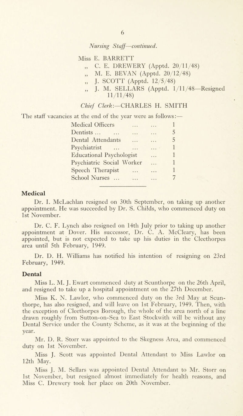 Nursing Staff—continued. Miss E. BARRETT „ C. E. DREWERY (Apptd. 20/11/48) „ M. E. BEVAN (Apptd. 20/12/48) „ J. SCOTT (Apptd. 12/5/48) ,, J. M. SELLARS (Apptd. 1/11/48—Resigned 11/11/48) Chief Clerk:—CHARLES H. SMITH The staff vacancies at the end of the year were as follows:— Medical Officers ... ... 1 Dentists ... ... ... ... 5 Dental Attendants ... ... 5 Psychiatrist ... ... ... 1 Educational Psychologist ... 1 Psychiatric Social Worker ... 1 Speech Therapist ... ... 1 School Nurses ... ... ... 7 Medical Dr. I. McLachlan resigned on 30th September, on taking up another appointment. He was succeeded by Dr. S. Childs, who commenced duty on 1st November. Dr. C. F. Lynch also resigned on 14th July prior to taking up another appointment at Dover. His successor, Dr. C. A. McCleary, has been appointed, but is not expected to take up his duties in the Cleethorpes area until 5th February, 1949. Dr. D. H. Williams has notified his intention of resigning on 23rd February, 1949. Dental Miss L. M. J. Ewart commenced duty at Scunthorpe on the 26th April, and resigned to take up a hospital appointment on the 27th December. Miss K. N. Lawlor, who commenced duty on the 3rd May at Scun¬ thorpe, has also resigned, and will leave on 1st February, 1949. Then, with the exception of Cleethorpes Borough, the whole of the area north of a line drawn roughly from Sutton-on-Sea to East Stockwith will be without any Dental Service under the County Scheme, as it was at the beginning of the year. Mr. D. R. Storr was appointed to the Skegness Area, and commenced duty on 1st November. Miss J. Scott was appointed Dental Attendant to Miss Lawlor on 12th May. Miss J. M. Sellars was appointed Dental Attendant to Mr. Storr on 1st November, but resigned almost immediately for health reasons, and Miss C. Drewery took her place on 20th November.