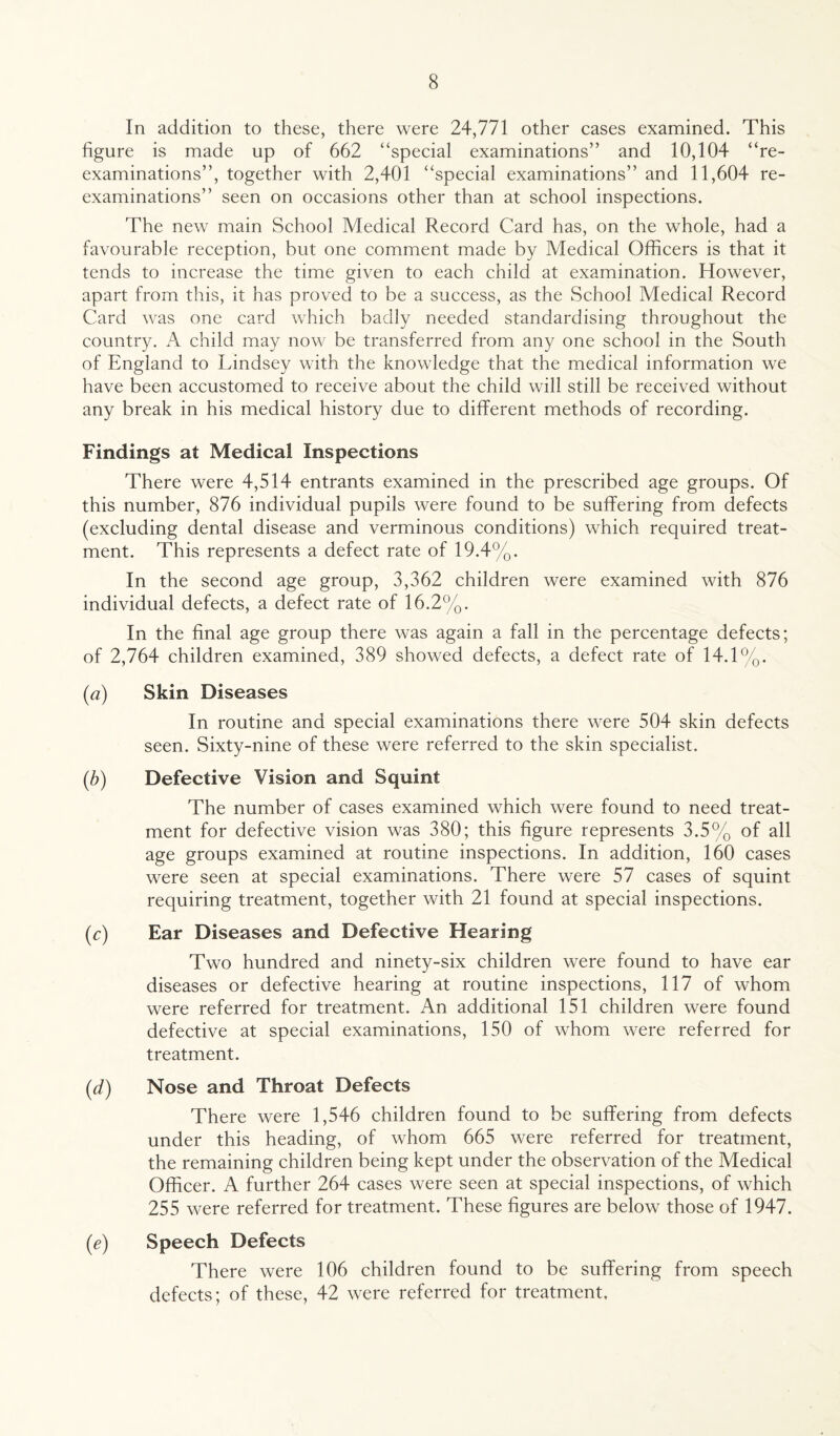 In addition to these, there were 24,771 other cases examined. This figure is made up of 662 “special examinations” and 10,104 “re¬ examinations”, together with 2,401 “special examinations” and 11,604 re¬ examinations” seen on occasions other than at school inspections. The new main School Medical Record Card has, on the whole, had a favourable reception, but one comment made by Medical Officers is that it tends to increase the time given to each child at examination. However, apart from this, it has proved to be a success, as the School Medical Record Card was one card which badly needed standardising throughout the country. A child may now be transferred from any one school in the South of England to Lindsey with the knowledge that the medical information we have been accustomed to receive about the child will still be received without any break in his medical history due to different methods of recording. Findings at Medical Inspections There were 4,514 entrants examined in the prescribed age groups. Of this number, 876 individual pupils were found to be suffering from defects (excluding dental disease and verminous conditions) which required treat¬ ment. This represents a defect rate of 19.4%. In the second age group, 3,362 children were examined with 876 individual defects, a defect rate of 16.2%. In the final age group there was again a fall in the percentage defects; of 2,764 children examined, 389 showed defects, a defect rate of 14.1%. (a) Skin Diseases In routine and special examinations there were 504 skin defects seen. Sixty-nine of these were referred to the skin specialist. (,b) Defective Vision and Squint The number of cases examined which were found to need treat¬ ment for defective vision was 380; this figure represents 3.5% of all age groups examined at routine inspections. In addition, 160 cases were seen at special examinations. There were 57 cases of squint requiring treatment, together with 21 found at special inspections. (c) Ear Diseases and Defective Hearing Two hundred and ninety-six children were found to have ear diseases or defective hearing at routine inspections, 117 of whom were referred for treatment. An additional 151 children were found defective at special examinations, 150 of whom were referred for treatment. (d) Nose and Throat Defects There were 1,546 children found to be suffering from defects under this heading, of whom 665 were referred for treatment, the remaining children being kept under the observation of the Medical Officer. A further 264 cases were seen at special inspections, of which 255 were referred for treatment. These figures are below those of 1947. (e) Speech Defects There were 106 children found to be suffering from speech defects; of these, 42 were referred for treatment.