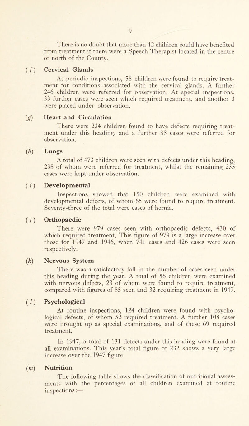 There is no doubt that more than 42 children could have benefited from treatment if there were a Speech Therapist located in the centre or north of the County. (/) Cervical Glands At periodic inspections, 58 children were found to require treat¬ ment for conditions associated with the cervical glands. A further 246 children were referred for observation. At special inspections, 33 further cases were seen which required treatment, and another 3 were placed under observation. (g) Heart and Circulation There were 234 children found to have defects requiring treat¬ ment under this heading, and a further 88 cases were referred for observation. (h) Lungs A total of 473 children were seen with defects under this heading, 238 of whom were referred for treatment, whilst the remaining 235 cases were kept under observation. ( i) Developmental Inspections showed that 150 children were examined with developmental defects, of whom 65 were found to require treatment. Seventy-three of the total were cases of hernia. ( /) Orthopaedic There were 979 cases seen with orthopaedic defects, 430 of which required treatment, This figure of 979 is a large increase over those for 1947 and 1946, when 741 cases and 426 cases were seen respectively. (k) Nervous System There was a satisfactory fall in the number of cases seen under this heading during the year. A total of 56 children were examined with nervous defects, 23 of whom were found to require treatment, compared with figures of 85 seen and 32 requiring treatment in 1947. (/) Psychological At routine inspections, 124 children were found with psycho¬ logical defects, of whom 52 required treatment. A further 108 cases were brought up as special examinations, and of these 69 required treatment. In 1947, a total of 131 defects under this heading were found at all examinations. This year’s total figure of 232 shows a very large increase over the 1947 figure. (m) Nutrition The following table shows the classification of nutritional assess¬ ments with the percentages of all children examined at routine inspections;—