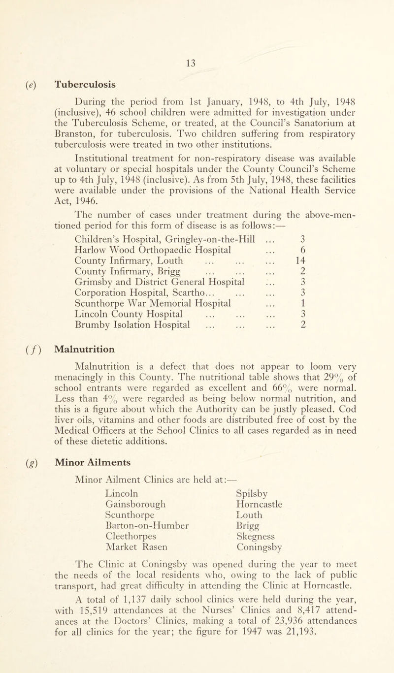 Tuberculosis During the period from 1st January, 1948, to 4th July, 1948 (inclusive), 46 school children were admitted for investigation under the Tuberculosis Scheme, or treated, at the Council’s Sanatorium at Branston, for tuberculosis. Two children suffering from respiratory tuberculosis were treated in two other institutions. Institutional treatment for non-respiratory disease was available at voluntary or special hospitals under the County Council’s Scheme up to 4th July, 1948 (inclusive). As from 5th July, 1948, these facilities were available under the provisions of the National Health Service Act, 1946. The number of cases under treatment during the above-men¬ tioned period for this form of disease is as follows:— Children’s Hospital, Gringley-on-the-Hill ... 3 Harlow Wood Orthopaedic Hospital ... 6 County Infirmary, Louth ... ... ... 14 County Infirmary, Brigg ... ... ... 2 Grimsby and District General Hospital ... 3 Corporation Hospital, Scartho... ... ... 3 Scunthorpe War Memorial Hospital ... 1 Lincoln County Hospital ... ... ... 3 Brumby Isolation Hospital ... ... ... 2 (/) Malnutrition Malnutrition is a defect that does not appear to loom very menacingly in this County. The nutritional table shows that 29% of school entrants were regarded as excellent and 66% were normal. Less than 4% were regarded as being below normal nutrition, and this is a figure about which the Authority can be justly pleased. Cod liver oils, vitamins and other foods are distributed free of cost by the Medical Officers at the School Clinics to all cases regarded as in need of these dietetic additions. (g) Minor Ailments Minor Ailment Clinics are held at:— Lincoln Gainsborough Scunthorpe Barton-on-Humber Cleethorpes Market Rasen Spilsby Horncastle Louth Brigg Skegness Coningsby The Clinic at Coningsby was opened during the year to meet the needs of the local residents who, owing to the lack of public transport, had great difficulty in attending the Clinic at Horncastle. A total of 1,137 daily school clinics were held during the year, with 15,519 attendances at the Nurses’ Clinics and 8,417 attend¬ ances at the Doctors’ Clinics, making a total of 23,936 attendances for all clinics for the year; the figure for 1947 was 21,193.