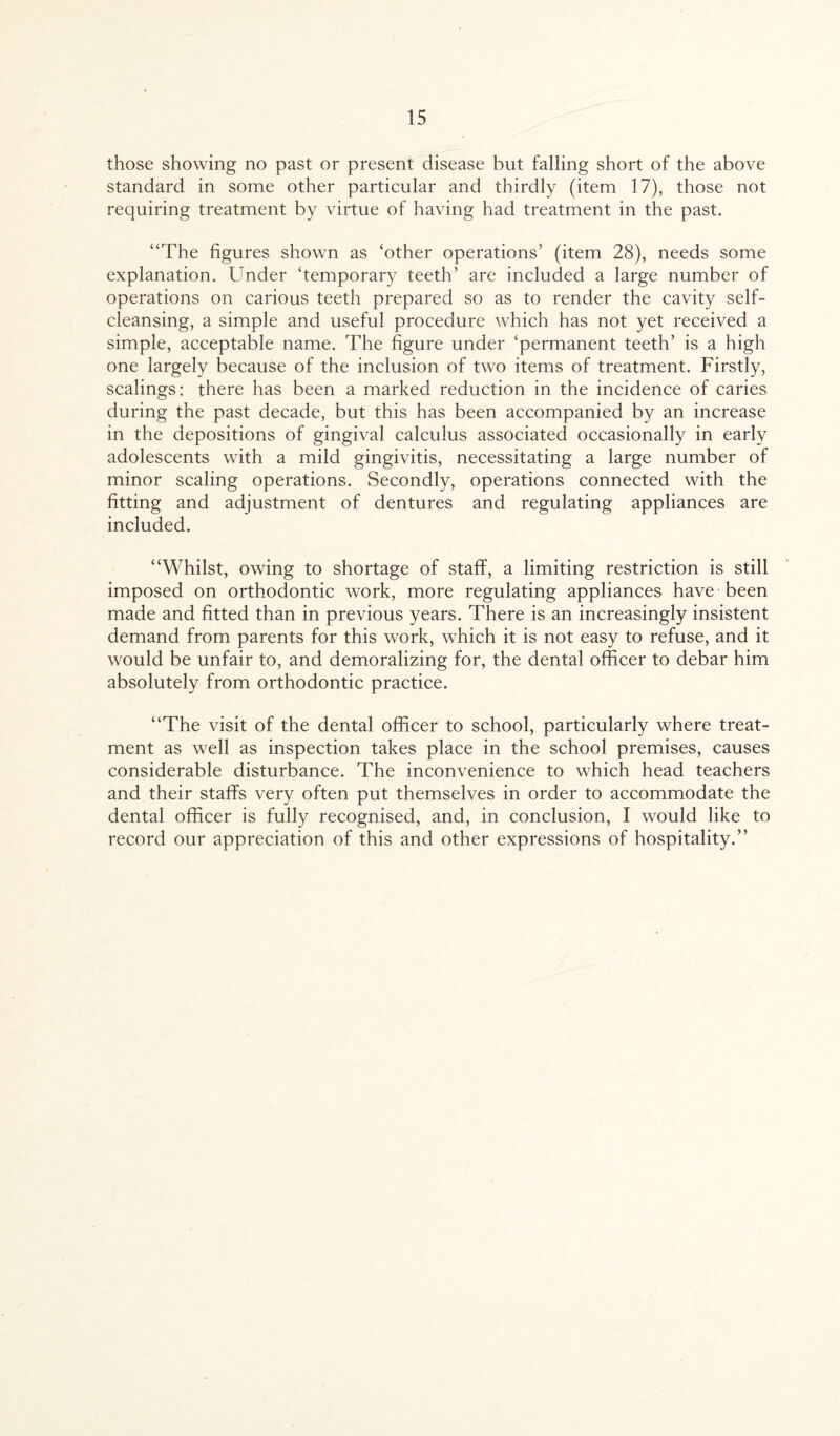 those showing no past or present disease but falling short of the above standard in some other particular and thirdly (item 17), those not requiring treatment by virtue of having had treatment in the past. “The figures shown as ‘other operations’ (item 28), needs some explanation. Under ‘temporary teeth’ are included a large number of operations on carious teeth prepared so as to render the cavity self¬ cleansing, a simple and useful procedure which has not yet received a simple, acceptable name. The figure under ‘permanent teeth’ is a high one largely because of the inclusion of two items of treatment. Firstly, scalings: there has been a marked reduction in the incidence of caries during the past decade, but this has been accompanied by an increase in the depositions of gingival calculus associated occasionally in early adolescents with a mild gingivitis, necessitating a large number of minor scaling operations. Secondly, operations connected with the fitting and adjustment of dentures and regulating appliances are included. “Whilst, owing to shortage of staff, a limiting restriction is still imposed on orthodontic work, more regulating appliances have been made and fitted than in previous years. There is an increasingly insistent demand from parents for this work, which it is not easy to refuse, and it would be unfair to, and demoralizing for, the dental officer to debar him absolutely from orthodontic practice. “The visit of the dental officer to school, particularly where treat¬ ment as well as inspection takes place in the school premises, causes considerable disturbance. The inconvenience to which head teachers and their staffs very often put themselves in order to accommodate the dental officer is fully recognised, and, in conclusion, I would like to record our appreciation of this and other expressions of hospitality.”