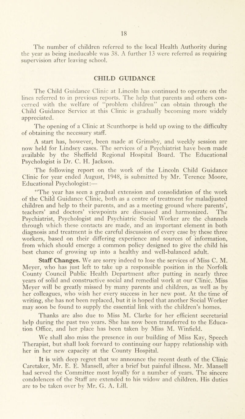 The number of children referred to the local Health Authority during the year as being ineducable was 38. A further 13 were referred as requiring supervision after leaving school. CHILD GUIDANCE The Child Guidance Clinic at Lincoln has continued to operate on the lines referred to in previous reports. The help that parents and others con¬ cerned with the welfare of “problem children” can obtain through the Child Guidance Service at this Clinic is gradually becoming more widely appreciated. The opening of a Clinic at Scunthorpe is held up owing to the difficulty of obtaining the necessary staff. A start has, however, been made at Grimsby, and weekly session are now held for Lindsey cases. The services of a Psychiatrist have been made available by the Sheffield Regional Hospital Board. The Educational Psychologist is Dr. C. H. Jackson. The following report on the work of the Lincoln Child Guidance Clinic for year ended August, 1948, is submitted by Mr. Terence Moore, Educational Psychologist:— “The year has seen a gradual extension and consolidation of the work of the Child Guidance Clinic, both as a centre of treatment for maladjusted children and help to their parents, and as a meeting ground where parents’, teachers’ and doctors’ viewpoints are discussed and harmonized. The Psychiatrist, Psychologist and Psychiatric Social Worker are the channels through which these contacts are made, and an important element in both diagnosis and treatment is the careful discussion of every case by these three workers, based on their differing experience and sources of information, from which should emerge a common policy designed to give the child his best chance of growing up into a healthy and well-balanced adult. Staff Changes. We are sorry indeed to lose the services of Miss C. M. Meyer, who has just left to take up a responsible position in the Norfolk County Council Public Health Department after putting in nearly three years of solid and constructive social and remedial work at our Clinic. Miss Meyer will be greatly missed by many parents and children, as well as by her colleagues, who wish her every success in her new post. At the time of writing, she has not been replaced, but it is hoped that another Social Worker may soon be found to supply the essential link with the children’s homes. Thanks are also due to Miss M. Clarke for her efficient secretarial help during the past two years. She has now been transferred to the Educa¬ tion Office, and her place has been taken by Miss M. Winfield. We shall also miss the presence in our building of Miss Kay, Speech Therapist, but shall look forward to continuing our happy relationship with her in her new capacity at the County Hospital. It is with deep regret that we announce the recent death of the Clinic Caretaker, Mr. E. E. Mansell, after a brief but painful illness. Mr. Mansell had served the Committee most loyally for a number of years. The sincere condolences of the Staff are extended to his widow and children. His duties are to be taken over by Mr. G. A. Lill.