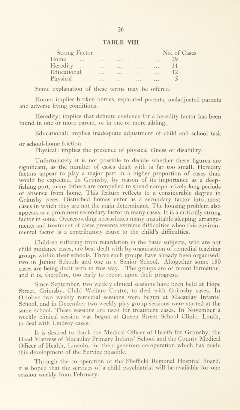 TABLE VIII Strong Factor Home Heredity Educational Physical No. of Cases 29 14 12 5 Some explanation of these terms may be offered. Home: implies broken homes, separated parents, maladjusted parents and adverse living conditions. Heredity: implies that definite evidence for a heredity factor has been found in one or more parent, or in one or more sibling. Educational: implies inadequate adjustment of child and school task or school-home friction. Physical: implies the presence of physical illness or disability. Unfortunately it is not possible to decide whether these figures are significant, as the number of cases dealt with is far too small. Heredity factors appear to play a major part in a higher proportion of cases than would be expected. In Grimsby, by reason of its importance as a deep- fishing port, many fathers are compelled to spend comparatively long periods of absence from home. This feature reflects to a considerable degree in Grimsby cases. Disturbed homes enter as a secondary factor into most cases in which they are not the main determinant. The housing problem also appears as a prominent secondary factor in many cases. It is a critically strong factor in some. Overcrowding necessitates many unsuitable sleeping arrange¬ ments and treatment of cases presents extreme difficulties when this environ¬ mental factor is a contributory cause to the child’s difficulties. Children suffering from retardation in the basic subjects, who are not child guidance cases, are best dealt with by organisation of remedial teaching groups within their schools. Three such groups have already been organised; two in Junior Schools and one in a Senior School. Altogether some 150 cases are being dealt with in this way. The groups are of recent formation, and it is, therefore, too early to report upon their progress. Since September, two weekly clinical sessions have been held at Hope Street, Grimsby, Child Welfare Centre, to deal with Grimsby cases. In October two weekly remedial sessions were begun at Macaulay Infants’ School, and in December two weekly play group sessions were started at the same school. These sessions are used for treatment cases. In November a weekly clinical session was begun at Queen Street School Clinic, Louth, to deal with Lindsey cases. It is desired to thank the Medical Officer of Health for Grimsby, the Head Mistress of Macaulay Primary Infants’ School and the County Medical Officer of Health, Lincoln, for their generous co-operation which has made this development of the Service possible. Through the co-operation of the Sheffield Regional Hospital Board, it is hoped that the services of a child psychiatrist will be available for one session weekly from February.