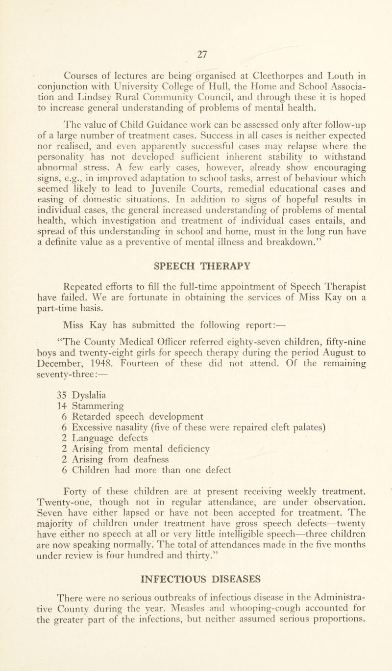 Courses of lectures are being organised at Cleethorpes and Louth in conjunction with University College of Hull, the Home and School Associa¬ tion and Lindsey Rural Community Council, and through these it is hoped to increase general understanding of problems of mental health. The value of Child Guidance work can be assessed only after follow-up of a large number of treatment cases. Success in all cases is neither expected nor realised, and even apparently successful cases may relapse where the personality has not developed sufficient inherent stability to withstand abnormal stress. A few early cases, however, already show encouraging signs, e.g., in improved adaptation to school tasks, arrest of behaviour which seemed likely to lead to Juvenile Courts, remedial educational cases and easing of domestic situations. In addition to signs of hopeful results in individual cases, the general increased understanding of problems of mental health, which investigation and treatment of individual cases entails, and spread of this understanding in school and home, must in the long run have a definite value as a preventive of mental illness and breakdown.” SPEECH THERAPY Repeated efforts to fill the full-time appointment of Speech Therapist have failed. We are fortunate in obtaining the services of Miss Kay on a part-time basis. Miss Kay has submitted the following report:— “The County Medical Officer referred eighty-seven children, fifty-nine boys and twenty-eight girls for speech therapy during the period August to December, 1948. Fourteen of these did not attend. Of the remaining seventy-three:— 35 Dyslalia 14 Stammering 6 Retarded speech development 6 Excessive nasality (five of these were repaired cleft palates) 2 Language defects 2 Arising from mental deficiency 2 Arising from deafness 6 Children had more than one defect Forty of these children are at present receiving weekly treatment. Twenty-one, though not in regular attendance, are under observation. Seven have either lapsed or have not been accepted for treatment. The majority of children under treatment have gross speech defects—twenty have either no speech at all or very little intelligible speech—three children are now speaking normally. The total of attendances made in the five months under review is four hundred and thirty.” INFECTIOUS DISEASES There were no serious outbreaks of infectious disease in the Administra¬ tive County during the year. Measles and whooping-cough accounted for the greater part of the infections, but neither assumed serious proportions.