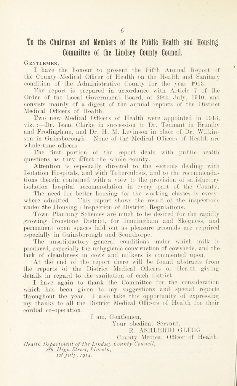 To the Chairman and Members of the Public Health and Housing Committee of the Lindsey County Council. Gentlemen, I have the honour to present the Fifth Annual Report of the County Medical Officer of Health on the Health and Sanitary condition of the Administrative County for the year 1*913. The report is prepared in accordance with Article 7 of the Order of the Local Government Board, of 29th July, 1910, and consists mainly of a digest of the annual reports of the District Medical Officers of Health. Two new Medical Officers of Health were appointed in 1913, viz. :—Dr. Isaac Clarke in succession to Dr. Tennant in Brumby and Frodingham, and Dr. H. M. Levinson in place of Dr. Wilkin¬ son in Gainsborough. None of the Medical Officers of Health are whole-time officers. The first portion of the report deals with public health questions as they affect the whole county. Attention is especially directed to the sections dealing with Isolation Hospitals, and with Tuberculosis, and to the recommenda¬ tions therein contained with a view to the provision of satisfactory isolation hospital accommodation in every part of the County. The need for better housing for the working classes is every¬ where admitted. This report shows the result of the inspections under the Housing ,(Inspection of District) Regulations. Town Planning Schemes are much to be desired for the rapidly growing Ironstone District, for Immingham and Skegness, and permanent open spaces laid out as pleasure grounds are required especially in Gainsborough and Scunthorpe. The unsatisfactory general conditions under which milk is produced, especially the unhygienic construction of cowsheds, and the lack of cleanliness in cows and milkers is commented upon. At the end of the report there will be found abstracts from the reports of the District Medical Officers of Health giving details in regard to the sanitation of each district. I have again to thank the Committee for the consideration which has been given to my suggestions and special reports throughout the year. I also take this opportunity of expressing my thanks to all the District Medical Officers of Health for their cordial co-operation. I am, Gentlemen, Your obedient Servant, R, ASHLEIGH GLEGG, County Medical Officer of Health. Health Department of the Lindsey County Council, 286, High Street, Lincoln, 1st July, 1914.