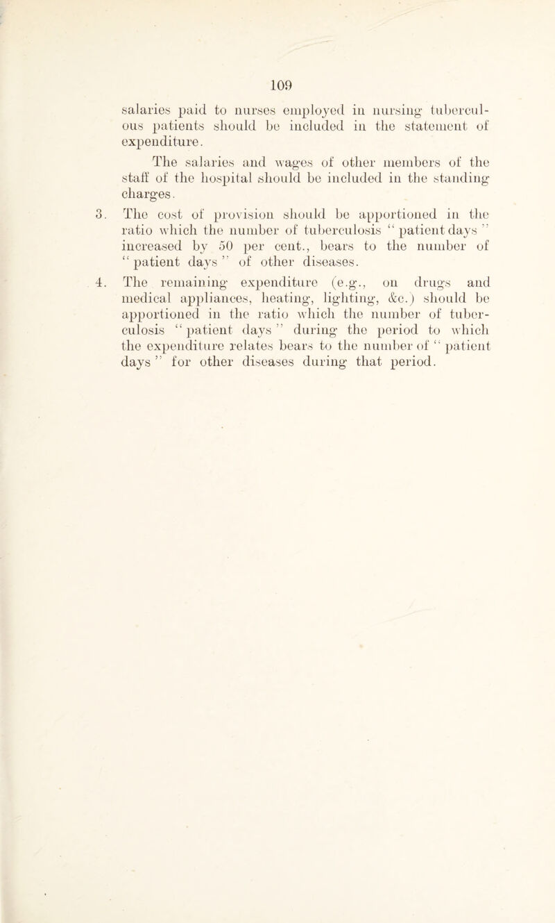 salaries paid to nurses employed in nursing tubercul¬ ous patients should be included in the statement of expenditure. The salaries and wages of other members of the staff of the hospital should be included in the standing charges. 3. The cost of provision should be apportioned in the ratio which the number of tuberculosis “ patient days increased by 50 per cent., bears to the number of “ patient days ’ of other diseases. 4. The remaining expenditure (e.g., on drugs and medical appliances, heating, lighting, &c.) should be apportioned in the ratio which the number of tuber¬ culosis “patient days” during the period to which the expenditure relates bears to the number of “ patient days ” for other diseases during that period.