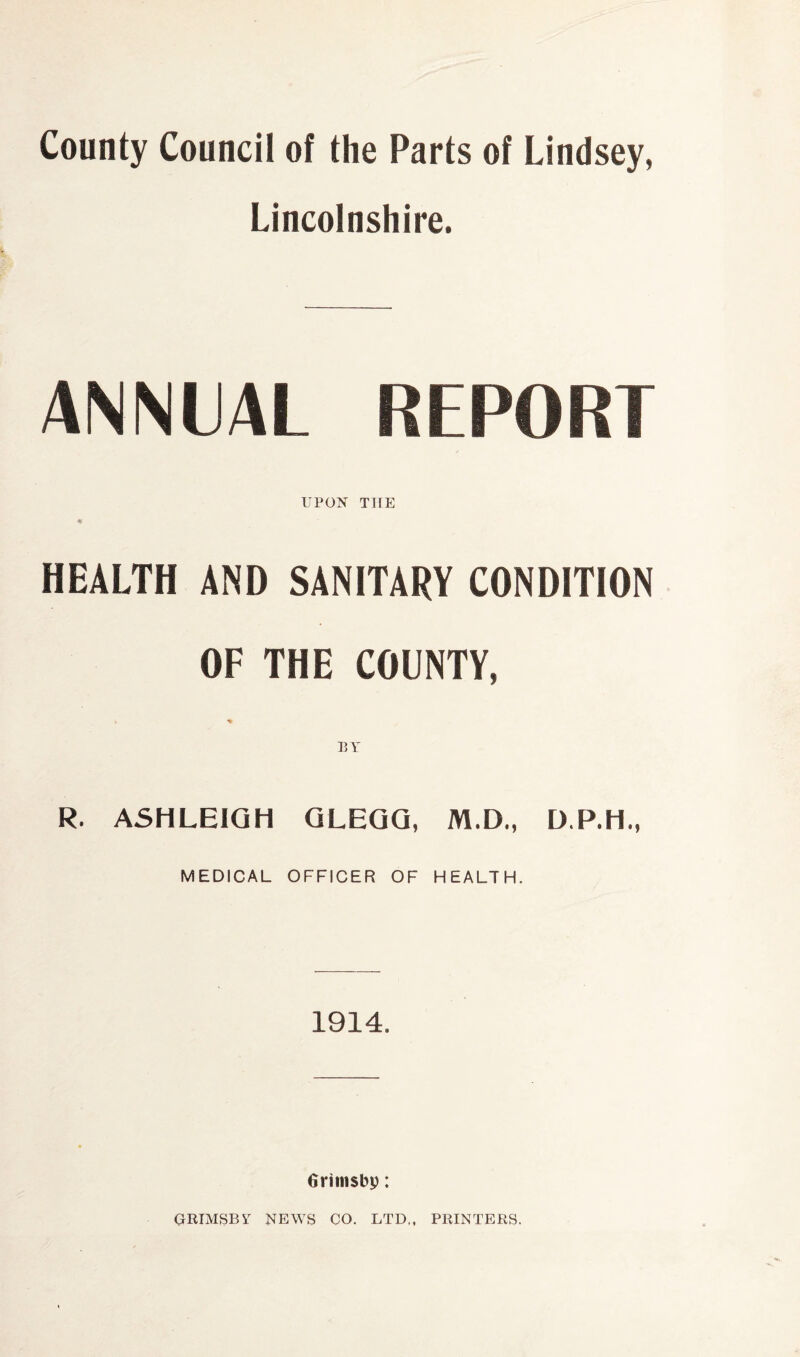 County Council of the Parts of Lindsey, Lincolnshire. ANNUAL REPORT UPON THE HEALTH AND SANITARY CONDITION OF THE COUNTY, k % BY R. ASHLEIGH GLEGG, M.D., MEDICAL OFFICER OF HEALTH. 1914. Grttnsbp: GRIMSBY NEWS CO. LTD,, PRINTERS.