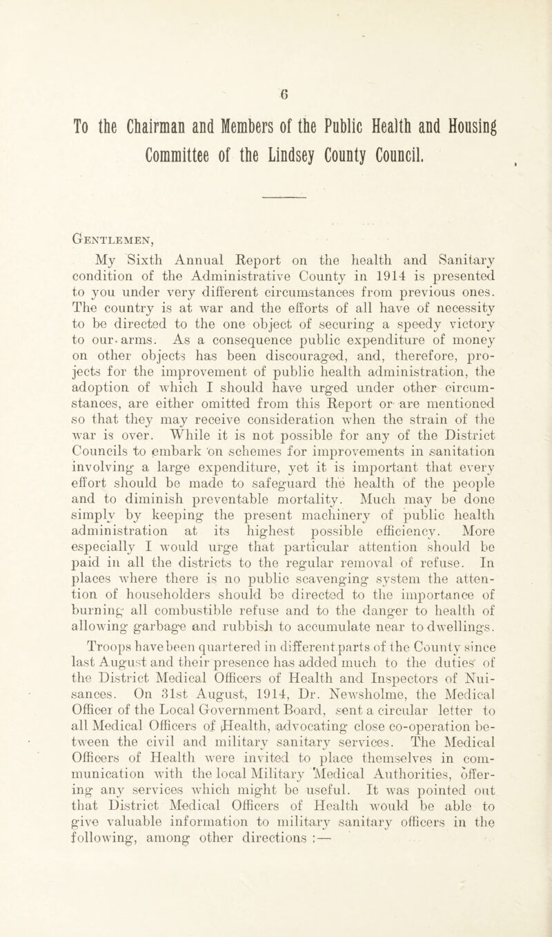 To the Chairman and Members of the Public Health and Housing Committee of the Lindsey County Council. Gentlemen, My Sixth Annual Report on the health and Sanitary condition of the Administrative County in 1914 is presented to you under very different circumstances from previous ones. The country is at war and the efforts of all have of necessity to be directed to the one object of securing a speedy victory to our-arms. As a consequence public expenditure of money on other objects has been discouraged, and, therefore, pro¬ jects for the improvement of public health administration, the adoption of which I should have urged under other circum¬ stances, are either omitted from this Report or are mentioned so that they may receive consideration when the strain of the war is over. While it is not possible for any of the District Councils to embark 'on schemes for improvements in sanitation involving a large expenditure, yet it is important that every effort should be made to safeguard the health of the people and to diminish preventable mortality. Much may be done simply by keeping the present machinery of public health administration at its highest possible efficiency. More especially I would urge that particular attention should be paid in all the districts to the regular removal of refuse. In places where there is no public scavenging system the atten¬ tion of householders should be directed to the importance of burning all combustible refuse and to the danger to health of allowing garbage and rubbish to accumulate near to dwellings. Troops havebeen quartered in different.parts of the County since last August and their presence has added much to the duties' of the District Medical Officers of Health and Inspectors of Nui¬ sances. On 31st August, 1914, Dr. Newsholme, the Medical Officer of the Local Government Board, sent a circular letter to all Medical Officers of (Health, (advocating close co-operation be¬ tween the civil and military sanitary services. The Medical Officers of Health were invited to place themselves in com¬ munication with the local Military Medical Authorities, offer¬ ing any services which might be useful. It was pointed out that District Medical Officers of Health would be able to give valuable information to military sanitary officers in the following, among other directions ;—■