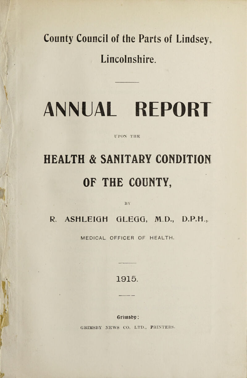County Council of the Parts of Lindsey„ Lincolnshire. ANNUAL REPORT upon the HEALTH & SANITARY CONDITION OF THE COUNTY, BY R> ASHLEIGH GLEGG, M D., MEDICAL OFFICER OF HEALTH. 1915. Grimsby: GRIMSBY NEWS CO. LTD.. PRINTERS.