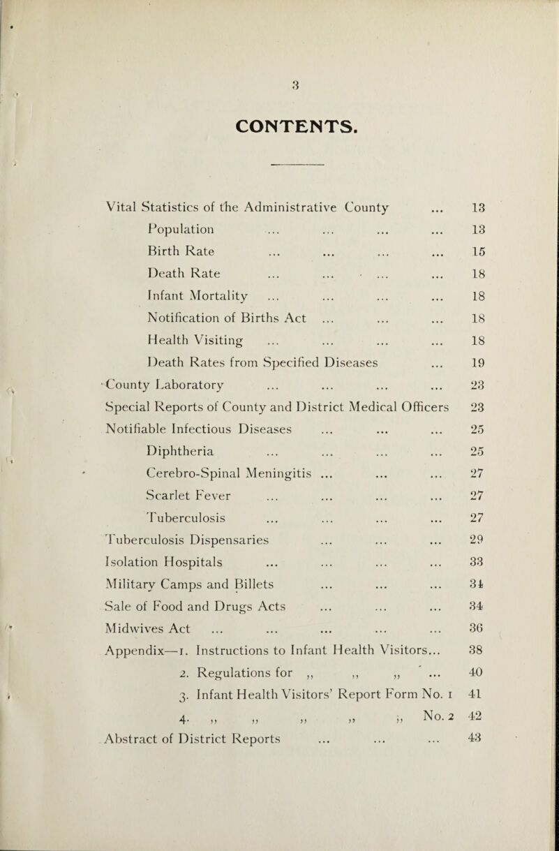 CONTENTS. Vital Statistics of die Administrative County ... 13 Population ... ... ... ... 13 Birth Rate ... ... ... ... 15 Death Rate ... ... • ... ... 18 Infant Mortality ... ... ... ... 18 Notification of Births Act ... ... ... 18 Health Visiting ... ... ... ... 18 Death Rates from Specified Diseases ... 19 •County Laboratory ... ... ... ... 23 Special Reports of County and District Medical Officers 23 Notifiable Infectious Diseases ... ... ... 25 Diphtheria ... ... ... ... 25 Cerebro-Spinal Meningitis ... ... ... 27 Scarlet Fever ... ... ... ... 27 Tuberculosis ... ... ... ... 27 Tuberculosis Dispensaries ... ... ... 29 Isolation Hospitals ... ... ... ... 33 Military Camps and Billets ... ... ... 31 Sale of Food and Drugs Acts ... ... ... 34 Midwives Act ... ... ... ... ... 36 Appendix—i. Instructions to Infant Health Visitors... 38 2. Regulations for ,, ,, ,, ... 40 3. Infant Health Visitors’ Report Form No. 1 41 4. n jj >) 5) No. 2 42 Abstract of District Reports ... ... ... 43