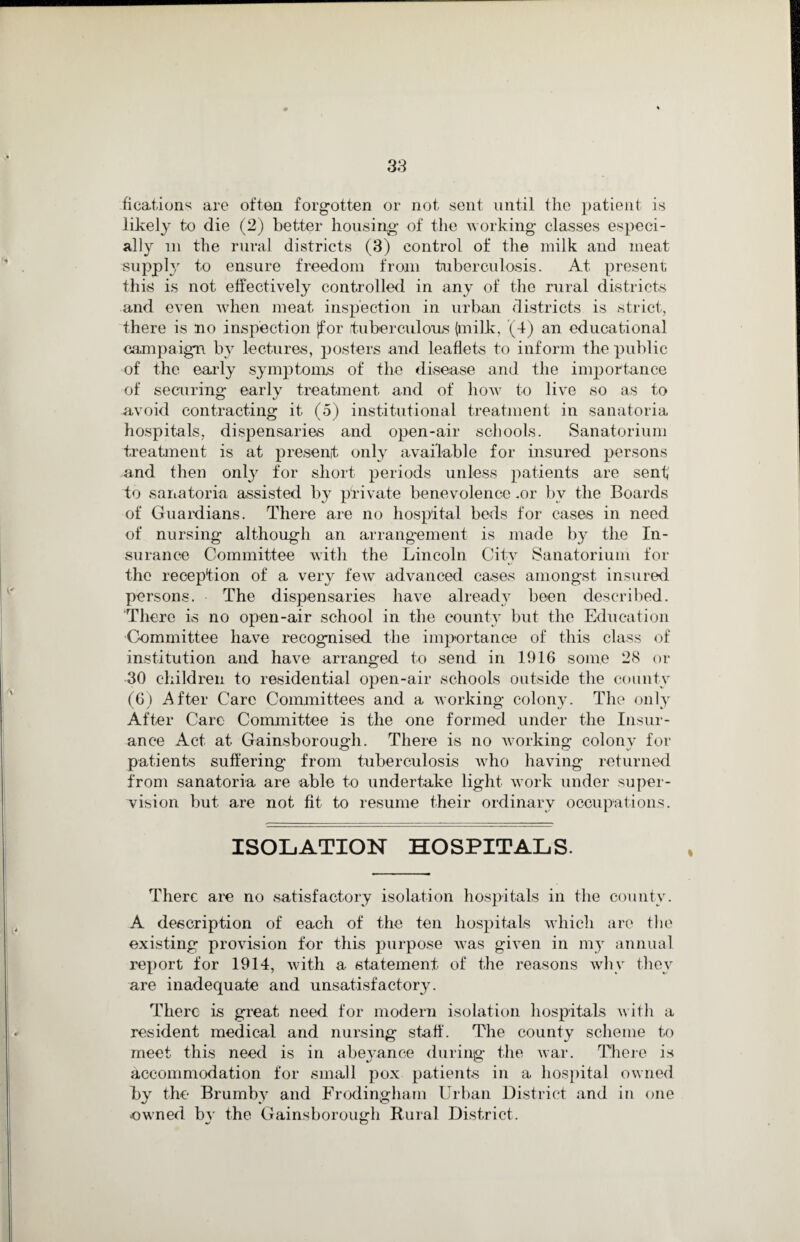 fieations are often forgotten or not sent until the patient is likely to die (2) better housing of the working classes especi¬ ally in the rural districts (3) control of the milk and meat supply to ensure freedom from tuberculosis. At present this is not effectively controlled in any of the rural districts and even when meat inspection in urban districts is strict, there is no inspection [for tuberculous (milk, (4) an educational campaign by lectures, posters and leaflets to inform the public of the early symptoms of the disease and the importance of securing earlv treatment and of how to live so as to avoid contracting it (5) institutional treatment in sanatoria hospitals, dispensaries and open-air schools. Sanatorium treatment is at present only available for insured persons and then only for short periods unless patients are sent to sanatoria assisted by private benevolence .or bv the Boards of Guardians. There are no hospital beds for cases in need of nursing although an arrangement is made by the In¬ surance Committee with the Lincoln Citv Sanatorium for the reception of a very few advanced cases amongst insured persons. The dispensaries have already been described. There is no open-air school in the county but the Education Committee have recognised the importance of this class of institution and have arranged to send in 1916 some 28 or 30 children to residential open-air schools outside the county (6) After Care Committees and a working colony. The only After Care Committee is the one formed under the Insur¬ ance Act at Gainsborough. There is no working colonv for patients suffering from tuberculosis who having returned from sanatoria are able to undertake light work under super¬ vision but are not fit to resume their ordinary occupations. ISOLATION HOSPITALS. There are no satisfactory isolation hospitals in the county. A description of each of the ten hospitals which are the existing provision for this purpose was given in my annual report for 1914, with a statement of the reasons why they are inadequate and unsatisfactory. There is great need for modern isolation hospitals with a resident medical and nursing start'. The county scheme to meet this need is in abeyance during the war. There is accommodation for small pox patients in a hospital owned by the Brumby and Frodingham Urban District and in one owned by the Gainsborough Rural District.