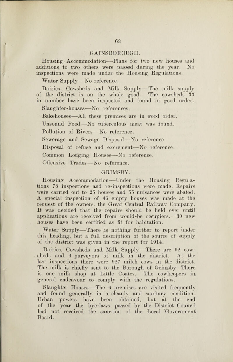 J GAINSBOROUGH. Housing • Accommodation—-Plans for two new houses and additions to two others were passed during- the year. No inspections were made under the Housing Regulations. Water Supply—No reference. Dairies, Cowsheds and Milk Supply—The milk supply of the district is on the whole good. The cowsheds 33 in number have been inspected and found in good order'. Slaughter-houses—No references. Bakehouses—All these premises are in good order. Unsound Food—No tuberculous meat was found. Pollution of Rivers—No reference. Sewerage and Sewage Disposal—No reference. Disposal of refuse and excrement—No reference. Common Lodging Houses—No reference. Offensive Trades—No reference. GRIMSBY. Housing Accommodation—Under the Housing Regula¬ tions 78 inspections and re-inspections were made. Repairs were carried out to 25 houses and 55 nuisances were abated. A special inspection of 46 empty houses was made at the request of the owners, the Great Central Railway Company. It was decided that the repairs should be held over until applications are received from would-be occupiers. 30 new houses have been certified as fit for habitation. Water Supply—There is nothing further to report under this heading, but a full description of the source of supply of the district was given in the report for 1914. Dairies, Cowsheds and Milk Supply—There are 92 cow¬ sheds and 4 purveyors of milk in the district. At the last inspections there were 927 milch cows in the district. The milk is chiefly sent to the Borough of Grimsby. There is one milk shop at Little Coates. The cowkeepers in general endeavour to comply with the regulations. Slaughter Houses—The 6 premises are visited frequently and found generally in a cleanly and sanitary condition. Urban powers have been obtained, but at the end of the year the bye-laws passed bv the District Council had not received the sanction of the Local Government Board.