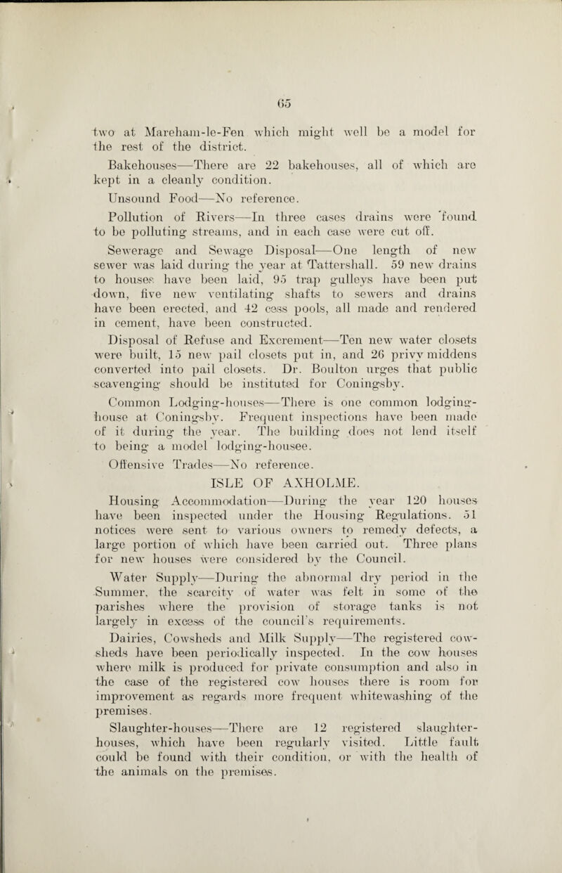 two at Mareham-le-Fen which might well be a model for the rest of the district. Bakehouses—There are 22 bakehouses, all of which are kept in a cleanly condition. Unsound Food—No reference. Pollution of Rivers—In three cases drains were 'found to be polluting- streams, and in each case were cut off. Sewerage and Sewage Disposal—One length of new sewer was laid during the year at Tattershall. 59 new drains to houses have been laid, 95 trap gulleys have been put down, five new ventilating shafts to sewers and drains have been erected, and 42 cess pools, all made and rendered in cement, have been constructed. Disposal of Refuse and Excrement—Ten new water closets were built, 15 new pail closets put in, and 26 privy middens converted into pail closets. Dr. Boulton urges that public scavenging should be instituted for Coningsby. Common Lodging-houses—There is one common lodging- house at Coningsby. Frequent inspections have been made of it during the year. The building does not lend itself to being a model lodging-liousee. Offensive Trades—No reference. ISLE OF AXHOLME. Housing Accommodation—During the year 120 houses have been inspected under the Housing Regulations. 51 notices were sent to various owners to remedy defects, a large portion of which have been carried out. Three plans for new houses were considered by the Council. Water Supply—During the abnormal dry period in the Summer, the scarcity of water was felt in some of the parishes where the provision of storage tanks is not largely in excess of the council’s requirements. Dairies, Cowsheds and Milk Supply—The registered cow¬ sheds have been periodically inspected. In the cow houses where milk is produced for private consumption and also in the case of the registered cow houses there is room for improvement as regards more frequent whitewashing of the premises. Slaughter-houses—There are 12 registered slaughter¬ houses, which have been regularly visited. Little fault could be found with their condition, or with the health of the animals on the premises. ♦