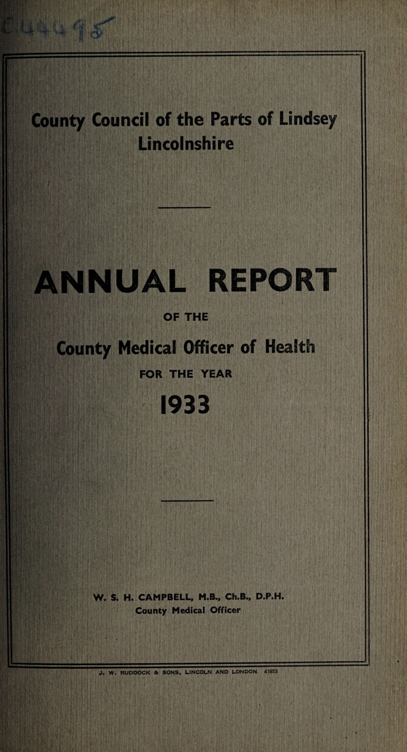 County Council of the Parts of Lindsey Lincolnshire ANNUAL REPORT l OF THE County Medical Officer of Health FOR THE YEAR 1933 W. S. H. CAMPBELL, M.B., Ch.B., D.P.H. County Medical Officer J. W, RUDDOCK & SONS, LINCOLN AND LONDON 41853