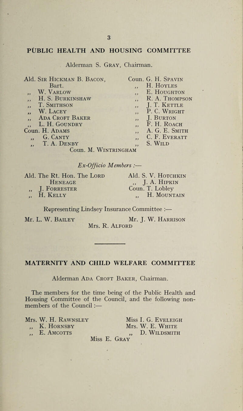 PUBLIC HEALTH AND HOUSING COMMITTEE Alderman S. Gray, Chairman. Aid. Sir Hickman B. Bacon, Bart. ,, W. Varlow ,, H. S. Burkinshaw ,, T. Smithson „ W. Lacey ,, Ada Croft Baker ,, L. H. Goundry Coun. H. Adams „ G. Canty ,, T. A. Denby Coun. G. H. Spavin ,, H. Hoyles ,, E. Houghton ,, R. A. Thompson ,, J. T. Kettle ,, P. C. Wright ,, J. Burton ,, F. H. Roach ,, A. G. E. Smith ,, C. F. Everatt ,, S. Wild Coun. M. WlNTRINGHAM Ex-Officio Members :— Aid. The Rt. Hon. The Lord Heneage ,, J. Forrester ,, H. Kelly Aid. S. V. Hotchkin ,, J. A. Hipkin Coun. T. Lobley ,, H. Mountain Representing Lindsey Insurance Committee Mr. L. W. Bailey Mr. J. W. Harrison Mrs. R. Alford MATERNITY AND CHILD WELFARE COMMITTEE Alderman Ada Croft Baker, Chairman. The members for the time being of the Public Health and Housing Committee of the Council, and the following non¬ members of the Council:— Mrs. W. H. Rawnsley Miss I. G. Eveleigh ,, K. Hornsby Mrs. W. E. White ,, E. AMCOTTS „ D. WlLDSMITH Miss E. Gray