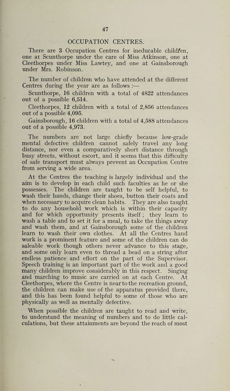 OCCUPATION CENTRES. There are 3 Occupation Centres for ineducable childfen, one at Scunthorpe under the care of Miss Atkinson, one at Cleethorpes under Miss Lawtey, and one at Gainsborough under Mrs. Robinson. The number of children who have attended at the different Centres during the year are as follows :— Scunthorpe, 16 children with a total of 4822 attendances out of a possible 6,514. Cleethorpes, 12 children with a total of 2,856 attendances out of a possible 4,095. Gainsborough, 16 children with a total of 4,588 attendances out of a possible 4,973. The numbers are not large chiefly because low-grade mental defective children cannot safely travel any long distance, nor even a comparatively short distance through busy streets, without escort, and it seems that this difficulty of safe transport must always prevent an Occupation Centre from serving a wide area. At the Centres the teaching is largely individual and the aim is to develop in each child such faculties as he or she possesses. The children are taught to be self helpful, to wash their hands, change their shoes, button their coats and when necessary to acquire clean habits. They are also taught to do any household work which is within their capacity and for which opportunity presents itself; they learn to wash a table and to set it for a meal, to take the things away and wash them, and at Gainsborough some of the children learn to wash their own clothes. At all the Centres hand work is a prominent feature and some of the children can do saleable work though others never advance to this stage, and some only learn even to thread a bead on a string after endless patience and effort on the part of the Supervisor. Speech training is an important part of the work and a good many children improve considerably in this respect. Singing and marching to music are carried on at each Centre. At Cleethorpes, where the Centre is near to the recreation ground, the children can make use of the apparatus provided there, and this has been found helpful to some of those who are physically as well as mentally defective. When possible the children are taught to read and write, to understand the meaning of numbers and to do little cal¬ culations, but these attainments are beyond the reach of most
