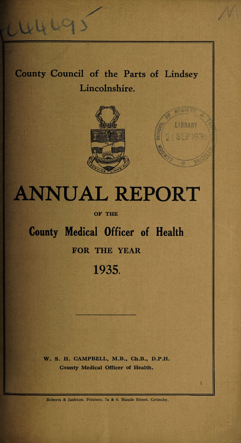 County Council of the Parts of Lindsey Lincolnshire. ANNUAL REPORT OF THE County Medical Officer of Health FOR THE YEAR 1935. W. S. H. CAMPBELL, M.B., Ch.B., D.P.H. County Medical Officer of Health. Roberts & Jackson, Printers. 7a & 9. Maude Street, Grimsby.