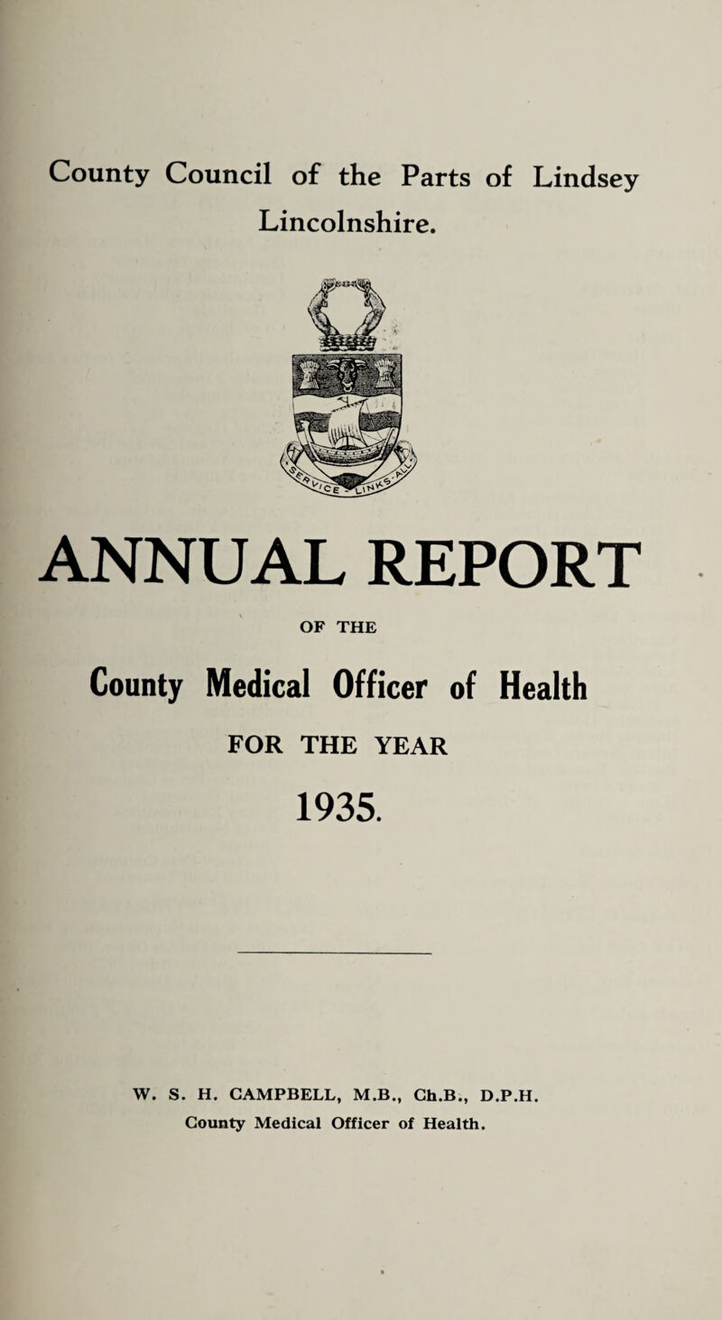 County Council of the Parts of Lindsey Lincolnshire. ANNUAL REPORT OF THE County Medical Officer of Health FOR THE YEAR 1935. W. S. H. CAMPBELL, M.B., Ch.B., D.P.H. County Medical Officer of Health.