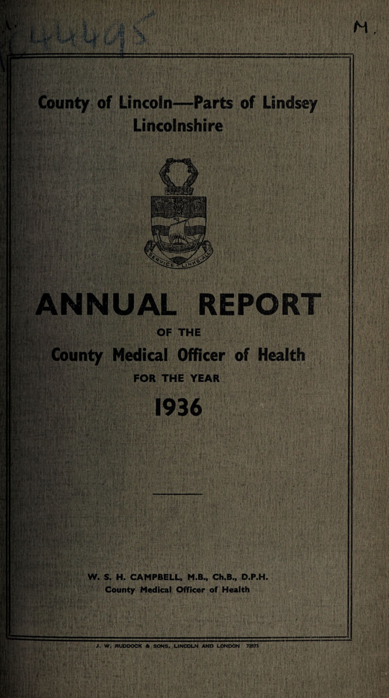 fl'T* U County of Lincoln—Parts of Lindsey Lincolnshire i’i: Lr a > •? ‘ ANNUAL REPORT / C •/> <V if' 1 ■ OF THE Medical Officer of Health FOR THE YEAR 1936 .1 W. S. H. CAMPBELL, M.B., Ch.B., D.P.H. County Medical Officer of Health 1. W. RUDDOCK A SONS, LINCOLN AND LONDON 72573