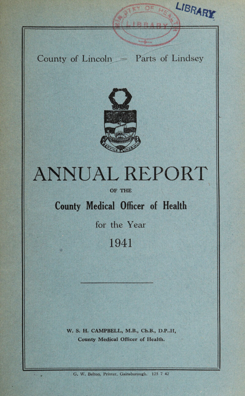 County of Lincoln — Parts of Lindsey ANNUAL REPORT OF THE County Medical Officer of Health for the Year 1941 W. S. H. CAMPBELL, M.B., Ch.B., D.P..II, County Medical Officer of Health. G. W. Belton, Printer, Gainsborough. 125 7 42