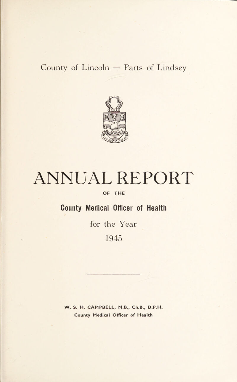 County of Lincoln — Parts of Lindsey ANNUAL REPORT OF THE County Medical Officer of Health for the Year 1945 W. S. H. CAMPBELL, M.B., Ch.B., D.P.H. County Medical Officer of Health