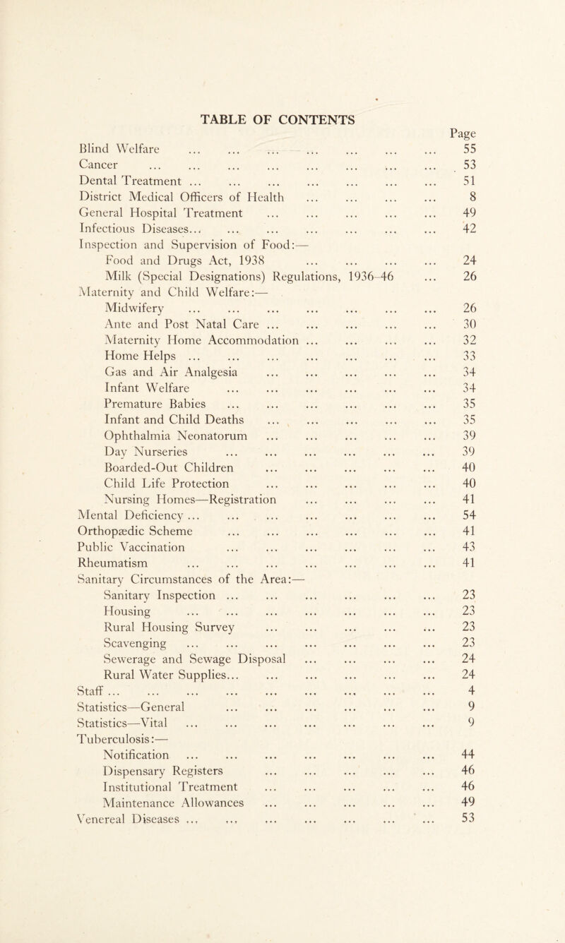TABLE OF CONTENTS Page Blind Welfare . . 55 Cancer ... ... ... ... ... ... ... ... 53 Dental Treatment ... ... ... ... ... ... ... 51 District Medical Officers of Health ... ... ... ... 8 General Hospital Treatment ... ... ... ... ... 49 Infectious Diseases... ... ... ... ... ... ... 42 Inspection and Supervision of Food:— Food and Drugs Act, 1938 ... ... ... ... 24 Milk (Special Designations) Regulations, 1936-46 ... 26 Maternity and Child Welfare:— Midwifery ... ... ... ... ... ... ... 26 Ante and Post Natal Care ... ... ... ... ... 30 iVIaternity Home Accommodation ... ... ... ... 32 Home Helps ... ... ... ... ... ... ... 33 Gas and Air Analgesia ... ... ... ... ... 34 Infant Welfare ... ... ... ... ... ... 34 Premature Babies ... ... ... ... ... ... 35 Infant and Child Deaths ... ... ... ... ... 35 Ophthalmia Neonatorum ... ... ... ... ... 39 Day Nurseries ... ... ... ... ... ... 39 Boarded-Out Children ... ... ... ... ... 40 Child Life Protection ... ... ... ... ... 40 Nursing Homes—Registration ... ... ... ... 41 Mental Deficiency ... ... ... ... ... ... ... 54 Orthopaedic Scheme ... ... ... ... ... ... 41 Public Vaccination ... ... ... ... ... ... 43 Rheumatism ... ... ... ... ... ... ... 41 Sanitary Circumstances of the Area:— Sanitary Inspection ... ... ... ... ... ... 23 Housing ... ... ... ... ... ... ... 23 Rural Housing Survey ... ... ... ... ... 23 Scavenging ... ... ... ... ... ... ... 23 Sewerage and Sewage Disposal ... ... ... ... 24 Rural Water Supplies... ... ... ... ... ... 24 Staff ... ... ... ... ... ... ... ... ... 4 Statistics—General ... ... ... ... ... ... 9 Statistics—Vital ... ... ... ... ... ... ... 9 Tuberculosis:— Notification ... ... ... ... ... ... ... 44 Dispensary Registers ... ... ... ... ... 46 Institutional Treatment ... ... ... ... ... 46 Maintenance Allowances ... ... ... ... ... 49 Venereal Diseases ... ... ... ... ... 53