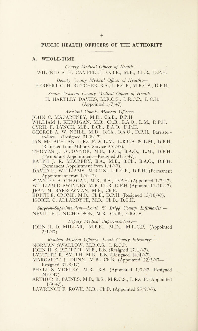 PUBLIC HEALTH OFFICERS OF THE AUTHORITY A. WHOLE-TIME County Medical Officer of Health:— WILFRID S. H. CAMPBELL, O.B.E., M.B., Ch.B., D.P.IL Deputy County Medical Officer of Health:— HERBERT G. H. BUTCHER, B.A., L.R.C.P., M.R.C.S., D.P.IL Senior Assistant County Medical Officer of Health:— H. HARTLEY DAVIES, M.R.C.S., L.R.C.P., D.C.IL (Appointed 1 /7/47) Assistant County Medical Officers'.— JOHN C. MACARTNEY, M.D., Ch.B., D.P.H. WILLIAM J. KERRIGAN, M.B., Ch.B., B.A.O., L.M., D.P.H. CYRIL F. LYNCH, M.B., B.Ch., B.A.O., D.P.H. GEORGE A. W. NEILL, M.D., B.Ch., B.A.O., D.P.H., Barrister- at-Law. (Resigned 31/8/47). IAN McLACHLAN, L.R.C.P. & L.M., L.R.C.S. & L.M., D.P.H. (Returned from Military Service 9/6/47). THOMAS J. O’CONNOR, M.B., B.Ch., B.A.O., L.M., D.P.H. (Temporary Appointment—Resigned 31/5/47). RALPH J. R. MECREDY, B.A., M.B., B.Ch., B.A.O., D.P.H. (Permanent Appointment from 1/4/47). DAVID H. WILLIAMS, M.R.C.S., L.R.C.P., D.P.H. (Permanent Appointment from 1/4/47). STANLEY A. O’HAGAN, M.B., B.S., D.P.H. (Appointed 1/7/47). WILLIAM D. SWINNEY, M.B., Ch.B., D.P.H. (Appointed 1/10/47). JEAN M. BARROWMAN, M.B., Ch.B. EDITH E. CROMB, M.B., Ch.B., D.P.H. (Resigned 15/10/47). ISOBEL C. ALLARDYCE, M.B., Ch.B., D.C.H. Surgeon-Superintendent—Louth & Brigg County Infirmaries:— NEVILLE J. NICHOLSON, M.B., Ch.B., F.R.C.S. Deputy Medical Superintendent:— JOHN H. D. MILLAR, M.B.E., M.D., M.R.C.P. (Appointed 2/1/47). Resident Medical Officers—Louth County Infirtnary:— NORMAN SWALLOW, M.R.C.S., L.R.C.P. JOHN H. S. PETTITT, M.B., B.S. (Resigned 17/1/47). LYNETTE R. SMITH, M.B., B.S. (Resigned 14/4/47). MARGARET J. DUNN, M.B., Ch.B. (Appointed 22/3/47— Resigned 31/8/47) PHYLLIS MORLEY, M.B., B.S. (Appointed 1/7/47—Resigned 24/9/47). ARTHUR R. BAINES, M.B., B.S., M.R.C.S, L.R.C.P. (Appointed 1/9/47). LAWRENCE F. ROWE, M.B., Ch.B. (Appointed 25/9/47).