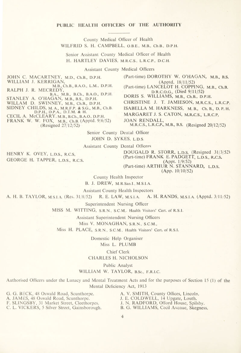 County Medical Officer of Health WILFRID S. H. CAMPBELL, O.B.E., M.B., Ch.B., D.P.H. Senior Assistant County Medical Officer of Health H. HARTLEY DAVIES, M.R.C.S., L.R.C.P., D.C.H. Assistant County Medical Officers JOHN C. MACARTNEY, m.D., Ch.B., D.P.H. WILLIAM J. KERRIGAN, M.B., Ch.B., B.A.O., L.M., D.P.H. RALPH J. R. MECREDY, B.A., M.B., B.Ch., B.A.O., D.P.H. STANLEY A. O’HAGAN, M.B., B.S., D.P.H. WILLAM D. SWINNEY, M.B., Ch.B., D.P.H. SIDNEY CHILDS, M. A., M.R.F.P. & S.G., M.B., Ch.B. D.P.H., D.P.A., D.T.M. & H. CECIL A. McCLEARY. M.B., B.Ch., B.A.O., D.P.H. FRANK W. W. FOX, M.B., Ch.B. (Apptd. 9/6/52) (Resigned 27/12/52) (Part-time) DOROTHY W. O’HAGAN, m.B., B.S. (Apptd. 18/11/52) (Part-time) LANCELOT H. COPPING, m.B., Ch.B. D.R.C.O.G., (Died 9/11/52) DORIS S. WILLIAMS, m.B., Ch.B., D.P.H. CHRISTINE J. T. JAMIESON, M.R.C.S., L.R.C.P. ISABELLA M. HARKNESS, M. B., Ch. B., D. P. H. MARGARET J. S. CATON, M.R.C.S., L.R.C.P. JOAN RENDALL, M.R.C.S., L.R.C.P., M.B., B.S. (Resigned 20/12/52) Senior County Dental Officer JOHN D. SYKES, L.D.S. Assistant County Dental Officers HENRY K. OVEY, L.D.S., R.C.S, GEORGE H. TAPPER, L.D.S., R.C.S. DOUGALD R. STORR, l.d.S. (Resigned 31/3/52J (Part-time) FRANK E. PADGETT, L.D.S., R.C.S. (Appt. 1/9/52) (Part-time) ARTHUR N. STANNARD, L.D.S. (App. 10/10/52) County Health Inspector B. J. DREW, M.R.San.I., M.S.I.A. Assistant County Health Inspectors A. H. B. TAYLOR, M.S.I.A. (Res. 31/8/52) R. E. LAW, M.S.I.A. A. H. RANDS, M.S.I.A. (Apptd. 3/11/52) Superintendent Nursing Officer MISS M. WITTING, S.R.N., S.C.M,. Health Visitors’ Cert, of R.S.I. Assistant Superintendent Nursing Officers Miss V. MONAGHAN, S.R.N., S.C.M., Miss H. PLACE, S.R.N., S.C.M., Health Visitors’ Cert, of R.S.I. Domestic Help Organiser Miss L. PLUMB Chief Clerk CHARLES H. NICHOLSON Public Analyst WILLIAM W. TAYLOR, B.Sc., F.R.I.C. Authorised Officers under the Lunacy and Mental Treatment Acts and for the purposes of Section 15 (1) of the Mental Deficiency Act, 1913 G. G. BECK, 48 Oswald Road, Scunthorpe. A. JAMES, 48 Oswald Road, Scunthorpe. F. SLINGSBY, 31 Market Street, Cleethorpes. C. L. VICKERS, 5 Silver Street, Gainsborough. A. V. SMITH, County Offices, Lincoln. J. E. COLDWELL, 14 Upgate, Louth. J. N. RADFORD, Offord House, Spilsby. B. G. WILLIAMS, Cecil Avenue, Skegness.