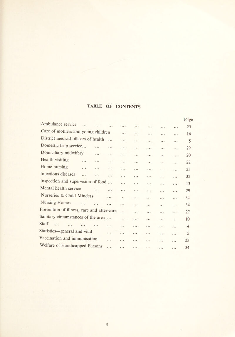 TABLE OF CONTENTS Ambulance service Care of mothers and young childre District medical officers of health Domestic help service... Domiciliary midwifery Health visiting . Home nursing . Infectious diseases . Inspection and supervision of food Mental health service Nurseries & Child Minders Nursing Homes . Prevention of illness, care and after Sanitary circumstances of the area Staff . Statistics—general and vital Vaccination and immunisation Welfare of Handicapped Persons ft ft ft • • • • ft ft ft 0 ft ft ft ft 1 • • • ft ft ft ft ft ft ft ft ft • ft • • • • ft ft ft ft ft • ft ft ft • • • • ft ft ft ft ft ft ft ft ft • • • • ftk ft ft ft ft ft ft ft • • • ft 0 ft ft ft ft ft ft ft • • • • • ft ft ft • ft ft ft ft • • ft • • • ft ft ft ft ft ft ft ft ft • • • • • ft ft ft ft ft ft ft ft ft ft ft ft ft 9 ft ft ft ft ft ft ft ft ft ft ft ft ft ft ft ft ft ft ft ft ft ft ft ft ft ft ft ft ft ft ft ft ft care ft ft ft ft ft ft ft • ft ft ft ft ft ft ft ft ft ft ft ft ft ft ft ft • • ft ft ft ft ft ft ft ft ft ft • ft ft ft ft ft ft ft ft • ft • ft ft ft • ft ft ft ft ft ft ft ft ft ft ft ft ft ft ft ft ft Page 25 16 5 29 20 22 23 32 13 29 34 34 27 10 4 5 23 34