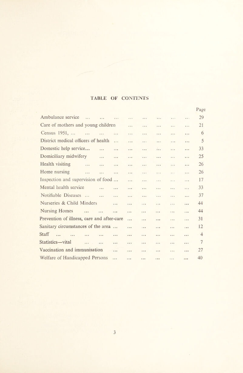 TABLE OF CONTENTS Ambulance service ... . Care of mothers and young children Census 1951, ... District medical officers of health .,. Domestic help service. Domiciliary midwifery . Health visiting . Home nursing . Inspection and supervision of food ... Mental health service . Notifiable Diseases ... Nurseries & Child Minders Nursing Homes . Prevention of illness, care and after-care Sanitary circumstances of the area ... Staff ... ... ... ... ... Statistics—vital . Vaccination and immunisation Welfare of Handicapped Persons ...