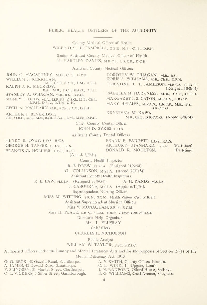 County Medical Officer of Health WILFRID S. H. CAMPBELL, O.B.E., M.B., Ch.B., D.P.H. Senior Assistant County Medical Officer of Health H. HARTLEY DAVIES, M.R.C.S., L.R.C.F., D.C.H. Assistant County Medical Officers JOHN C. MACARTNEY, M.D., Ch.B., D.P.H. WILLIAM J. KERRIGAN, M.B., Ch.B., B.A.O., L.M., D.P.H. RALPH J. R. MECREDY, B.A., M.B., B.Ch., B.A.O., D.P.H. STANLEY A. O’HAGAN, M.B., B.S., D.P.H. SIDNEY CHILDS, M. A., M.R.F.P. & S.G., M.B., Ch.B. D.P.H., D.P.A., D.T.M. & H. CECIL A, McCLEARY, M.B., B.Ch., B.A.Q., D.P.H. ARTHUR J. BEVERIDGE, C.B., O.B.E., M.C., M.B., B.Ch. B.A.O., L.M., M.Sc., D.P.H. DOROTHY W. O’HAGAN, M.B., B.S. DORIS S. WILLIAMS, M.B., Ch.B., D.P.H. CHRISTINE J. T. JAMIESON, M.R.C.S., L.R.C.P- (Resigned 10/8/54) ISABELLA M. HARKNESS, M. B., Ch. B., D. P. H. MARGARET J. S. CATON, M.R.C.S., L.R.C.P. MARY HE.LMER, M.R.C.S., L.R.C.P., M.B., B.S., D.R.C.O.G. KRYSTYNA M. KAWA, M B., Ch.B., D.R.C.O.G. (Apptd. 3/8/54). Chief County Dental Officer JOHN D. SYKES, L.D.S. Assistant County Dental Officers HENRY K. OVEY, L.D.S., R.C.S, FRANK E. PADGETT, L.D.S., R.C.S. GEORGE H. TAPPER, L.D.S., R.C.S. ARTHUR N. STANNARD, L.D.S. (Part-time) FRANCIS G. HOLLIER, L.D.S., R.C.S. DONALD R. MOULTON, (Part-time) (Apptd. 3/5/54) County Health Inspector B. J. DREW, M.S.I.A. (Resigned 31/5/54) G. COLLINSON, M.S.I.A. (Apptd. 27/7/54) Assistant County Health Inspectors R E. LAW, M.S.I.A. (Resigned 30/6/54). A. H. RANDS, M.S.I.A- J. CABOURNE, M.S.I.A. (Apptd. 6/12/54). Superintendent Nursing Officer MISS M. WITTING, 3.R.N., S.C.M,. Health Visitors Cert, of R.S.I. Assistant Superintendent Nursing Officers Miss V. MONAGHAN, S.R.N., S.C.M., Miss H. PLACE, S.R.N., S.C.M., Health Visitors Cert, of R.S.I. Domestic Help Organiser Mrs. L. ELLERAY Chief Clerk CHARLES H. NICHOLSON Public Analyst WILLIAM W. TAYLOR, B.Sc., F.R.I.C. Authorised Officers under the Lunacy and Mental Treatment Acts and for the purposes of Section 15 (1) of the Mental Deficiency Act, 1913 G. G. BECK, 48 Oswald Road, Scunthorpe. A. JAMES, 48 Oswald Road, Scunthorpe. F. SLINGSBY, 31 Market Street, Cleethorpes. C L. VICKERS, 5 Silver Street, Gainsborough. A. V. SMITH, County Offices, Lincoln. C. L. WINK, 14 Upgate, Louth. J. N. RADFORD, Offord House, Spilsby. B. G. WILLIAMS, Cecil Avenue, Skegness.