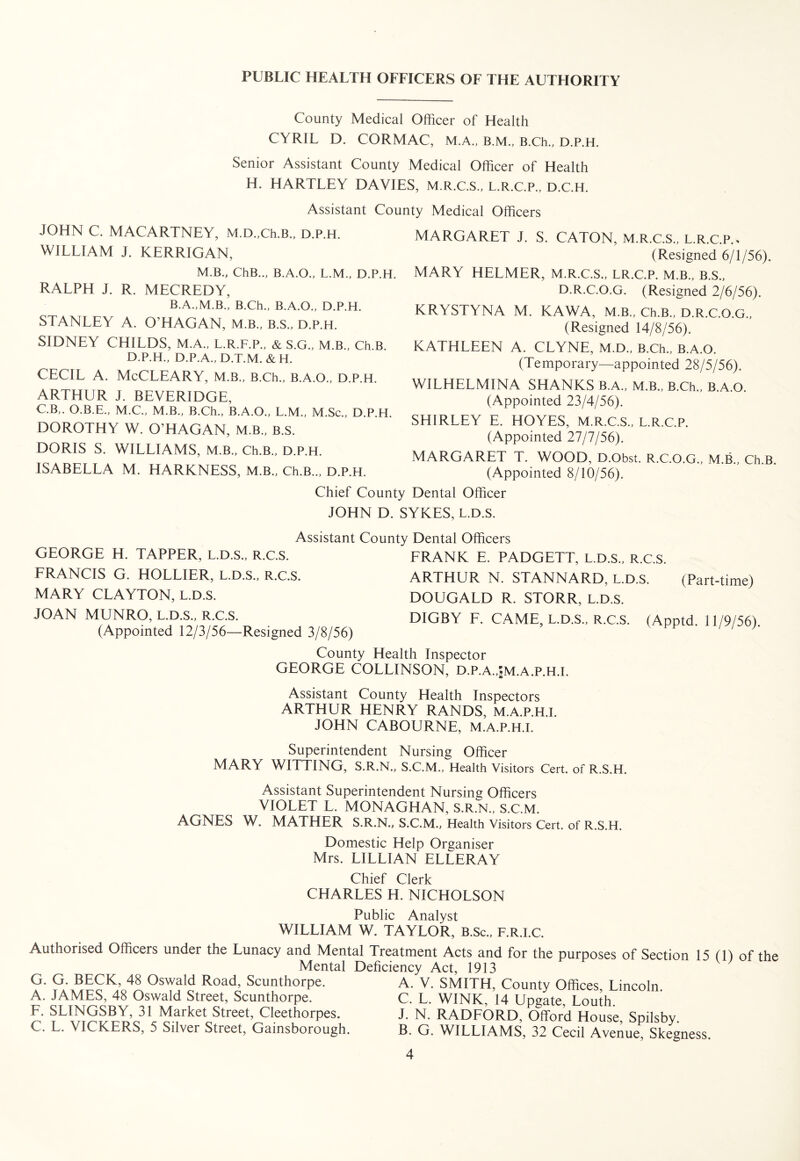 County Medical Officer of Health CYRIL D. CORMAC, M.A., B.M., B.Ch., D.P.H Senior Assistant County Medical Officer of Health H. HARTLEY DAVIES, M.R.C.S., L.R.C.P., D.C.H. Assistant County Medical Officers JOHN C. MACARTNEY, M.D.,Ch.B., D.P.H. WILLIAM j. KERRIGAN, M.B., ChB.., B.A.O., L.M., D.P.H. RALPH J. R. MECREDY, B.A.,M.B., B.Ch., B.A.O., D.P.H. STANLEY A. O’HAGAN, M.B., B.S., D.P.H. SIDNEY CHILDS, M.A., L.R.F.P., & S.G., M.B., Ch.B. D.P.H., D.P.A., D.T.M. & H. CECIL A. McCLEARY, M.B., B.Ch., B.A.O., D.P.H. ARTHUR J. BEVERIDGE, C.B,. O.B.E., M.C., M.B., B.Ch., B.A.O., L.M., M.Sc., D.P.H. DOROTHY W. O’HAGAN, M.B., B.S. DORIS S. WILLIAMS, M.B., Ch.B., D.P.H. ISABELLA M. HARKNESS, M.B., Ch.B.., D.P.H. MARGARET J. S. CATON, M.R.C.S., L.R.C.P., (Resigned 6/1/56). MARY HELMER, M.R.C.S., LR.C.P. M.B., B.S., D.R.C.O.G. (Resigned 2/6/56). KRYSTYNA M. KAWA, M.B., Ch.B., D.R.C.O.G., (Resigned 14/8/56). KATHLEEN A. CLYNE, M.D., B.Ch., B.A.O. (Temporary—appointed 28/5/56). WILHELMINA SHANKS B.A., M.B., B.Ch., B.A.O. (Appointed 23/4/56). SHIRLEY E. HOYES, M.R.C.S., L.R.C.P. (Appointed 27/7/56). MARGARET T. WOOD, D.Obst. R.C.O.G., M.B., Ch.B. (Appointed 8/10/56). Chief County Dental Officer JOHN D. SYKES, L.D.S. Assistant County Dental Officers GEORGE H. TAPPER, L.D.S., R.C.S. FRANCIS G. HOLLIER, L.D.S., R.C.S. MARY CLAYTON, L.D.S. JOAN MUNRO, L.D.S., R.C.S. (Appointed 12/3/56—Resigned 3/8/56) FRANK E. PADGETT, L.D.S., R.C.S. ARTHUR N. STANNARD, L.D.S. (Part-time) DOUGALD R. STORR, L.D.S. DIGBY F. CAME, L.D.S., R.C.S. (Apptd. 11/9/56). County Health Inspector GEORGE COLLINSON, D.P.A.,;m.A.P.H.I. Assistant County Health Inspectors ARTHUR HENRY RANDS, M.A.P.H.I. JOHN CABOURNE, M.A.P.H.I. Superintendent Nursing Officer MARY WITTING, S.R.N., S.C.M., Health Visitors Cert, of R.S.H. Assistant Superintendent Nursing Officers VIOLET L. MONAGHAN, S.R.N., S.C.M. AGNES W. MATHER S.R.N., S.C.M., Health Visitors Cert, of R.S.H. Domestic Help Organiser Mrs. LILLIAN ELLERAY Chief Clerk CHARLES H. NICHOLSON Public Analyst WILLIAM W. TAYLOR, B.Sc., F.R.I.C. Authorised Officers under the Lunacy and Mental Treatment Acts and for the purposes of Section 15 (1) of the Mental Deficiency Act, 1913 G. G. BECK, 48 Oswald Road, Scunthorpe. A. V. SMITH, County Offices, Lincoln. A. JAMES, 48 Oswald Street, Scunthorpe. C. L. WINK, 14 Upgate, Louth F. SLINGSBY, 31 Market Street, Cleethorpes. J. N. RADFORD, Offor’d House Soilsbv C. L. VICKERS, 5 Silver Street, Gainsborough. B. G. WILLIAMS, 32 Cecil AvenueP Skegness