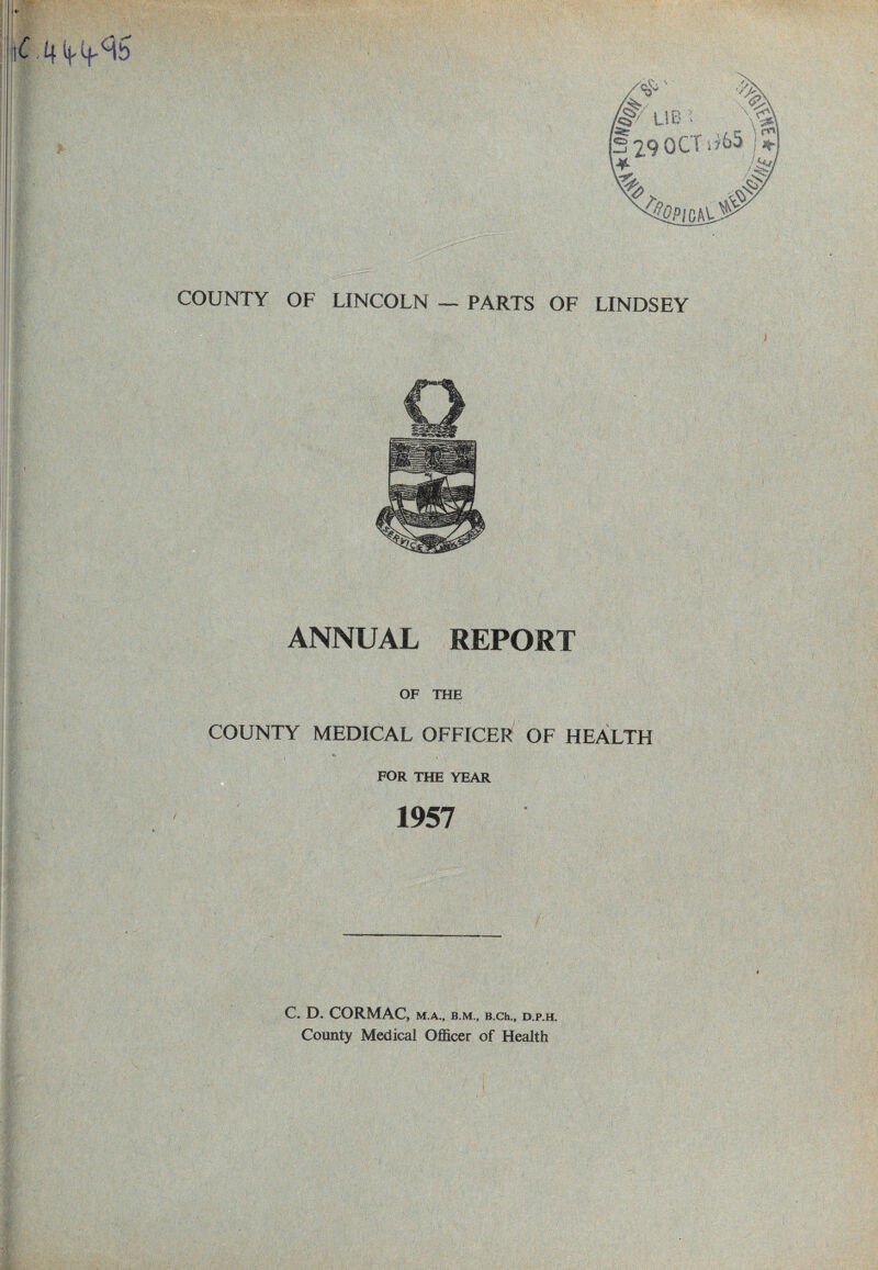 i m ! V; ■' COUNTY OF LINCOLN — PARTS OF LINDSEY ¥-< ANNUAL REPORT OF THE COUNTY MEDICAL OFFICER OF HEALTH FOR THE YEAR 1957 C. D. CORMAC, M.A., B.M., B.Ch., D.P.H. County Medical Officer of Health