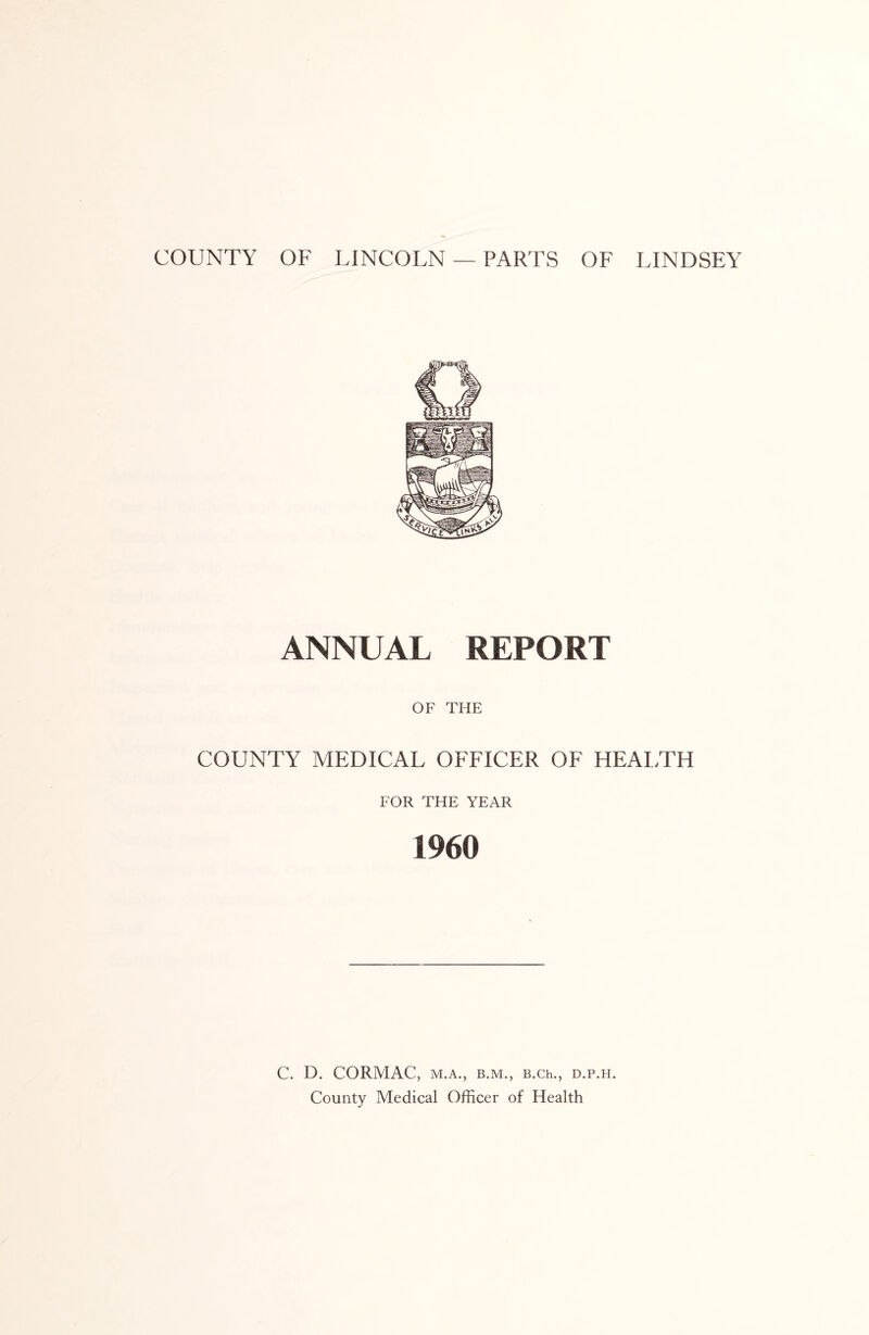 COUNTY OF LINCOLN — PARTS OF LINDSEY ANNUAL REPORT OF THE COUNTY MEDICAL OFFICER OF HEALTH FOR THE YEAR 1960 C. D. CORMAC, M.A., B.M., B.Ch., D.P.H. County Medical Officer of Health